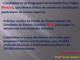 • Candidatar-se ao Programa Universidade Para Todos
(ProUni), que oferece bolsas de estudo em instituições
particulares de ensino superior.

• Solicitar auxílio do Fundo de Financiamento do
  Estudante do Ensino Superior (Fies) para pagar os
  estudos em universidades privadas.

• Candidatar-se a uma das bolsas oferecidas pelo
  programa Ciência sem Fronteiras, que até 2014
  pretende financiar o intercâmbio acadêmico de
  100.000 universitários.
                                          BOA SORTE!!!
                                     (Profª: Ivone Sandes)
 