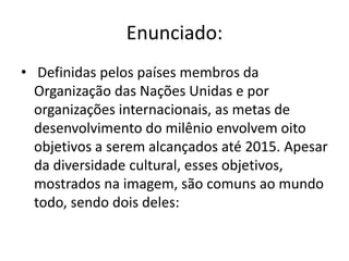 Enunciado:
• Definidas pelos países membros da
Organização das Nações Unidas e por
organizações internacionais, as metas de
desenvolvimento do milênio envolvem oito
objetivos a serem alcançados até 2015. Apesar
da diversidade cultural, esses objetivos,
mostrados na imagem, são comuns ao mundo
todo, sendo dois deles:

 