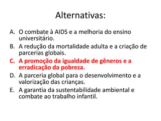 Alternativas:
A. O combate à AIDS e a melhoria do ensino
universitário.
B. A redução da mortalidade adulta e a criação de
parcerias globais.
C. A promoção da igualdade de gêneros e a
erradicação da pobreza.
D. A parceria global para o desenvolvimento e a
valorização das crianças.
E. A garantia da sustentabilidade ambiental e
combate ao trabalho infantil.

 