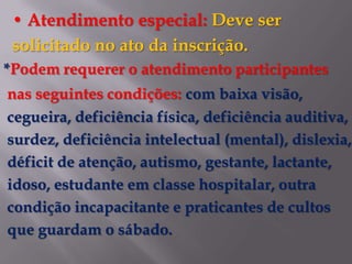• Atendimento especial: Deve ser
 solicitado no ato da inscrição.
*Podem requerer o atendimento participantes
nas seguintes condições: com baixa visão,
cegueira, deficiência física, deficiência auditiva,
surdez, deficiência intelectual (mental), dislexia,
déficit de atenção, autismo, gestante, lactante,
idoso, estudante em classe hospitalar, outra
condição incapacitante e praticantes de cultos
que guardam o sábado.
 