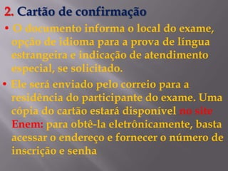 2. Cartão de confirmação
• O documento informa o local do exame,
  opção de idioma para a prova de língua
  estrangeira e indicação de atendimento
  especial, se solicitado.
• Ele será enviado pelo correio para a
  residência do participante do exame. Uma
  cópia do cartão estará disponível no site
  Enem: para obtê-la eletrônicamente, basta
  acessar o endereço e fornecer o número de
  inscrição e senha
 