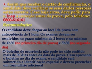 • Assim que receber o cartão de confirmação, o
candidato deve verificar se seus dados pessoais
estão corretos. Caso haja erros, deve pedir para
o Inep a correção antes da prova, pelo telefone:
0800-616161
Recomendações
O candidato deve chegar ao local da prova com
antecedência de 1 hora. Os exames devem ser
resolvidos no prazo mínimo de 2 horas e no máximo
de 4h30 (no primeiro dia de prova) e 5h30 (no segundo
dia)
 O boletim de ocorrência não pode ter sido emitido
 mais de 90 dias antes da data da prova. Caso apresente
 o boletim no dia do exame, o candidato será
 submetido a identificação especial e deverá preencher
 um formulário adicional
 