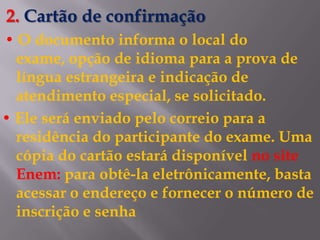 2. Cartão de confirmação
• O documento informa o local do
  exame, opção de idioma para a prova de
  língua estrangeira e indicação de
  atendimento especial, se solicitado.
• Ele será enviado pelo correio para a
  residência do participante do exame. Uma
  cópia do cartão estará disponível no site
  Enem: para obtê-la eletrônicamente, basta
  acessar o endereço e fornecer o número de
  inscrição e senha
 