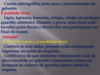 • Caneta esferográfica preta para o preenchimento do
 gabarito.
É proibido levar
• Lápis, lapiseira, borracha, relógio, celular ou qualquer
aparelho eletrônico. Durante a prova, esses itens serão
lacrados pelos fiscais e devolvidos aos participantes ao
Final do exame.
 Atenção!
 Ao receber a prova, o candidato deve:
• Conferir se seus dados pessoais estão corretamente
 impressos no cartão de respostas
• Certificar-se de que assinalou corretamente a cor da
 prova recebida no gabarito e transcrever a frase em
 destaque no caderno de questões para o cartão de
 resposta.
 