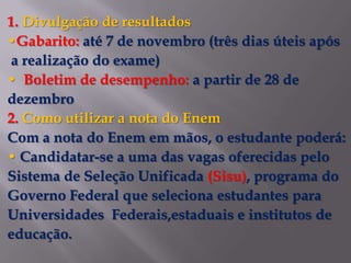 1. Divulgação de resultados
•Gabarito: até 7 de novembro (três dias úteis após
a realização do exame)
• Boletim de desempenho: a partir de 28 de
dezembro
2. Como utilizar a nota do Enem
Com a nota do Enem em mãos, o estudante poderá:
• Candidatar-se a uma das vagas oferecidas pelo
Sistema de Seleção Unificada (Sisu), programa do
Governo Federal que seleciona estudantes para
Universidades Federais,estaduais e institutos de
educação.
 