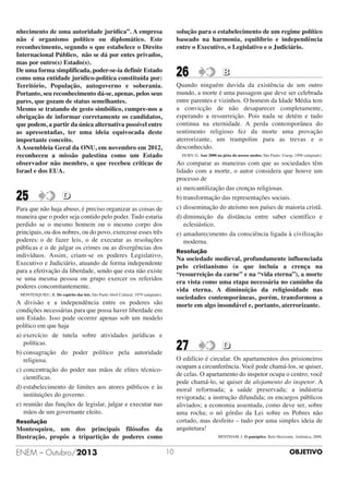 nhecimento de uma autoridade jurídica”. A empresa
não é organismo político ou diplomático. Este
reconhecimento, segundo o que estabelece o Direito
Internacional Público, não se dá por entes privados,
mas por outro(s) Estado(s).
De uma forma simplificada, poder-se-ia definir Estado
como uma entidade jurídico-politica constituída por:
Território, População, autogoverno e soberania.
Portanto, seu reconhecimento dá-se, apenas, pelos seus
pares, que gozam de status semelhantes.
Mesmo se tratando de gesto simbólico, cumpre-nos a
obrigação de informar corretamente os candidatos,
que podem, a partir da única alternativa possível entre
as apresentadas, ter uma ideia equivocada deste
importante conceito.
A Assembleia Geral da ONU, em novembro em 2012,
reconheceu a missão palestina como um Estado
observador não membro, o que recebeu críticas de
Israel e dos EUA.

25

solução para o estabelecimento de um regime político
baseado na harmonia, equilíbrio e independência
entre o Executivo, o Legislativo e o Judiciário.

26

Quando ninguém duvida da existência de um outro
mundo, a morte é uma passagem que deve ser celebrada
entre parentes e vizinhos. O homem da Idade Média tem
a convicção de não desaparecer completamente,
esperando a ressurreição. Pois nada se detém e tudo
continua na eternidade. A perda contemporânea do
sentimento religioso fez da morte uma provação
aterrorizante, um trampolim para as trevas e o
desconhecido.
DUBY, G. Ano 2000 na pista do nossos medos. São Paulo: Unesp, 1998 (adaptado).

Ao comparar as maneiras com que as sociedades têm
lidado com a morte, o autor considera que houve um
processo de
a) mercantilização das crenças religiosas.
b) transformação das representações sociais.
c) disseminação do ateísmo nos países de maioria cristã.
d) diminuição da distância entre saber científico e
eclesiástico.
e) amadurecimento da consciência ligada à civilização
moderna.

D

Para que não haja abuso, é preciso organizar as coisas de
maneira que o poder seja contido pelo poder. Tudo estaria
perdido se o mesmo homem ou o mesmo corpo dos
principais, ou dos nobres, ou do povo, exercesse esses três
poderes: o de fazer leis, o de executar as resoluções
públicas e o de julgar os crimes ou as divergências dos
indivíduos. Assim, criam-se os poderes Legislativo,
Executivo e Judiciário, atuando de forma independente
para a efetivação da liberdade, sendo que esta não existe
se uma mesma pessoa ou grupo exercer os referidos
poderes concomitantemente.

Resolução

Na sociedade medieval, profundamente influenciada
pelo cristianismo (o que incluía a crença na
“ressurreição da carne” e na “vida eterna”), a morte
era vista como uma etapa necessária no caminho da
vida eterna. A diminuição da religiosidade nas
sociedades contemporâneas, porém, transformou a
morte em algo insondável e, portanto, aterrorizante.

MONTESQUIEU, B. Do espírito das leis. São Paulo Abril Cultural, 1979 (adaptado).

A divisão e a independência entre os poderes são
condições necessárias para que possa haver liberdade em
um Estado. Isso pode ocorrer apenas sob um modelo
político em que haja
a) exercício de tutela sobre atividades jurídicas e
políticas.
b) consagração do poder político pela autoridade
religiosa.
c) concentração do poder nas mãos de elites técnicocientíficas.
d) estabelecimento de limites aos atores públicos e às
instituições do governo.
e) reunião das funções de legislar, julgar e executar nas
mãos de um governante eleito.

27

D

O edifício é circular. Os apartamentos dos prisioneiros
ocupam a circunferência. Você pode chamá-los, se quiser,
de celas. O apartamento do inspetor ocupa o centro; você
pode chamá-lo, se quiser de alojamento do inspetor. A
moral reformada; a saúde preservada; a indústria
revigorada; a instrução difundida; os encargos públicos
aliviados; a economia assentada, como deve ser, sobre
uma rocha; o nó górdio da Lei sobre os Pobres não
cortado, mas desfeito – tudo por uma simples ideia de
arquitetura!

Resolução

Montesquieu, um dos principais filósofos da
Ilustração, propôs a tripartição de poderes como

ENEM – Outubro/2013

B

BENTHAM, J. O panóptico. Belo Horizonte: Autêntica, 2008.

10

OBJETIVO

 
