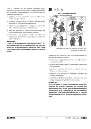 Essa é a proposta de um sistema conhecido como
panóptico, um modelo que mostra o poder da disciplina
nas sociedades contemporâneas, exercido preferencialmente por mecanismos
a) religiosos, que se constituem como um olho divino
controlador que tudo vê.
b) ideológicos, que estabelecem limites pela alienação,
impedindo a visão da dominação sofrida.
c) repressivos, que perpetuam as relações de dominação
entre os homens por meio da tortura física.
d) sutis, que adestram os corpos no espaço-tempo por
meio do olhar como instrumento de controle.
e) consensuais, que pactuam acordos com base na
compreensão dos benefícios gerais de se ter as próprias
ações controladas.

28

A

Resolução

O conceito do panóptico foi utilizado no século XVIII,
pelo filósofo e jurista Jeremy Bentham, que projetou
o conceito de prisão circular, na qual o observador
central poderia ver todos os locais onde estivessem os
presos.

Disponível em: http://tv-video-edc.blogspot.com.
Acesso em: 30 maio 2010.

A charge revela uma crítica aos meios de comunicação,
em especial à internet, porque
a) questiona a integração das pessoas nas redes virtuais
de relacionamento.
b) considera as relações sociais como menos importantes
que as virtuais.
c) enaltece a pretensão do homem de estar em todos os
lugares ao mesmo tempo.
d) descreve com precisão as sociedades humanas no
mundo globalizado.
e) concebe a rede de computadores como o espaço mais
eficaz para a construção de relações sociais.
Resolução

A crítica contida na charge fundamenta-se no questionamento das relações humanas que ocorrem nas
denominadas redes sociais. As relações sociais virtuais
ampliaram-se, com a disseminação dos meios virtuais
ocupando o espaço outrora pertencente às relações
interpessoais tête-à-tête, ou, de forma popular, cara-acara.

OBJETIVO

11

ENEM – Outubro/2013

 