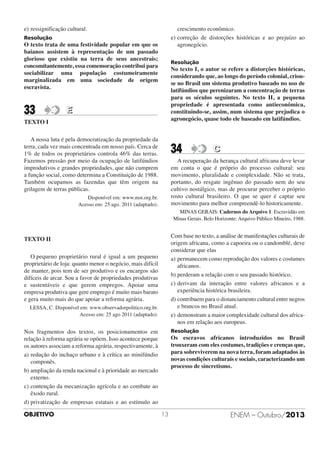 crescimento econômico.
e) correção de distorções históricas e ao prejuízo ao
agronegócio.

e) ressignificação cultural.
Resolução

O texto trata de uma festividade popular em que os
baianos assistem à representação de um passado
glorioso que existiu na terra de seus ancestrais;
concomitantemente, essa comemoração contribui para
sociabilizar uma população costumeiramente
marginalizada em uma sociedade de origem
escravista.

33

Resolução

No texto I, o autor se refere a distorções históricas,
considerando que, ao longo do período colonial, criouse no Brasil um sistema produtivo baseado no uso de
latifúndios que perenizaram a concentração de terras
para os séculos seguintes. No texto II, a pequena
propriedade é apresentada como antieconômica,
constituindo-se, assim, num sistema que prejudica o
agronegócio, quase todo ele baseado em latifúndios.

E

TEXTO I
A nossa luta é pela democratização da propriedade da
terra, cada vez mais concentrada em nosso país. Cerca de
1% de todos os proprietários controla 46% das terras.
Fazemos pressão por meio da ocupação de latifúndios
improdutivos e grandes propriedades, que não cumprem
a função social, como determina a Constituição de 1988.
Também ocupamos as fazendas que têm origem na
grilagem de terras públicas.

34

C

A recuperação da herança cultural africana deve levar
em conta o que é próprio do processo cultural: seu
movimento, pluralidade e complexidade. Não se trata,
portanto, do resgate ingênuo do passado nem do seu
cultivo nostálgico, mas de procurar perceber o próprio
rosto cultural brasileiro. O que se quer é captar seu
movimento para melhor compreendê-lo historicamente.

Disponível em: www.mst.org.br.
Acesso em: 25 ago. 2011 (adaptado).

MINAS GERAIS: Cadernos do Arquivo 1: Escravidão em
Minas Gerais. Belo Horizonte: Arquivo Público Mineiro, 1988.

Com base no texto, a análise de manifestações culturais de
origem africana, como a capoeira ou o candomblé, deve
considerar que elas
a) permanecem como reprodução dos valores e costumes
africanos.
b) perderam a relação com o seu passado histórico.
c) derivam da interação entre valores africanos e a
experiência histórica brasileira.
d) contribuem para o distanciamento cultural entre negros
e brancos no Brasil atual.
e) demonstram a maior complexidade cultural dos africanos em relação aos europeus.

TEXTO II
O pequeno proprietário rural é igual a um pequeno
proprietário de loja: quanto menor o negócio, mais difícil
de manter, pois tem de ser produtivo e os encargos são
difíceis de arcar. Sou a favor de propriedades produtivas
e sustentáveis e que gerem empregos. Apoiar uma
empresa produtiva que gere emprego é muito mais barato
e gera muito mais do que apoiar a reforma agrária.
LESSA, C. Disponível em: www.observadorpolitico.org.br.
Acesso em: 25 ago 2011 (adaptado).

Resolução

Nos fragmentos dos textos, os posicionamentos em
relação à reforma agrária se opõem. Isso acontece porque
os autores associam a reforma agrária, respectivamente, à
a) redução do inchaço urbano e à crítica ao minifúndio
componês.
b) ampliação da renda nacional e à prioridade ao mercado
externo.
c) contenção da mecanização agrícola e ao combate ao
êxodo rural.
d) privatização de empresas estatais e ao estímulo ao
OBJETIVO

Os escravos africanos introduzidos no Brasil
trouxeram com eles costumes, tradições e crenças que,
para sobreviverem na nova terra, foram adaptados às
novas condições culturais e sociais, caracterizando um
processo de sincretismo.

13

ENEM – Outubro/2013

 