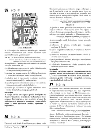 35

lê romances, além de desperdiçar o tempo a olhar para a
rua da sua janela ou da sua varanda; passa horas no
toucador a arrumar o seu complicado penteado; um
número igual de horas praticando piano e mais outras na
sua aula de francês ou de dança.

C

Comentário do Padre Lopes da Gama acerca dos costumes femininos (1839) apud
SILVA, T. V. Z. Mulheres, cultura e literatura brasileira. Ipotasi –
Revista de Estudos Literários. Juiz de Fora, v. 2. n. 2, 1998.

TEXTO II
As janelas e portas gradeadas com treliças não eram
cadeias confessas, positivas; mas eram, pelo aspecto e
pelo seu destino, grandes gaiolas, onde os pais e maridos
zelavam, sonegadas à sociedade, as filhas e as esposas.
MACEDO, J. M. Memórias da Rua do Ouvidor (1878). Disponível em:
www.dominiopublico.gov.br. Acesso em: 20 maio 2013 (adaptado).

A representação social do feminino comum aos dois
textos é o(a)
a) submissão de gênero, apoiada pela concepção
patriarcal de família.
b) acesso aos produtos de beleza, decorrência da abertura
dos portos.
c) ampliação do espaço de entretenimento, voltado às
distintas classes sociais.
d) proteção da honra, mediada pela disputa masculina em
relação às damas da corte.
e) valorização do casamento cristão, respaldado pelos
interesses vinculados à herança.

Meta de Faminto
JK – Você agora tem automóvel brasileiro, para correr em
estradas pavimentadas com asfalto brasileiro, com
gazolina brasileira. Que mais quer?
JECA – Um prato de feijão brasileiro, seu doutô!
THEO. In: LEMOS, R. (Org.) Uma história do Brasil através da caricatura
(1840-2001). Rio de Janeiro: Bom TExto, Letras & Expressões. 2001.

A charge ironiza a política desenvolvimentista do governo
Juscelino Kubitschek, ao
a) evidenciar que o incremento da malha viária diminuiu
as desigualdades regionais do país.
b) destacar que a modernização das indústrias dinamizou
a produção de alimentos para o mercado interno.
c) enfatizar que o crescimento econômico implicou
aumento das contradições socioespaciais.
d) ressaltar que o investimento no setor de bens duráveis
incrementou os salários de trabalhadores.
e) mostrar que a ocupação de regiões interioranas abriu
frentes de trabalho para a população local.

Resolução

Os textos enfatizam aspectos comportamentais do
papel da mulher em sociedades tradicionais: no texto
I, a visão construída de mulher ideal, educada e
arrumada, porém controlada e sonegada à sociedade,
o que é enfatizada no texto II.

37

C

Os produtos e seu consumo constituem a meta declarada
do empreendimento tecnológico. Essa meta foi proposta
pela primeira vez no início da Modernidade, como
expectativa de que o homem poderia dominar a natureza.
No entanto, essa expectativa, convertida em programa
anunciado por pensadores como Descartes e Bacon e
impulsionado pelo Iluminismo, não surgiu “de um prazer
de poder”, “de um mero imperialismo humano”, mas da
aspiração de libertar o homem e de enriquecer sua vida,
física e culturalmente.

Resolução

A charge enfoca um aspecto pouco divulgado do
desenvolvimentismo juscelinista. Os benefícios desse
processo direcionaram-se para os setores urbanos da
sociedade, sem alcançar o homem do campo, ainda
preso a uma estrutura arcaica, opressora e
espoliadora.

CUPANI, A. A tecnologia como problema filosófico: três enfoques, Scientiae Studia.
São Paulo, v. 2 n. 4, 2004 (adaptado).

36

Autores da filosofia moderna, notadamente Descartes e
Bacon, e o projeto iluminista concebem a ciência como
uma forma de saber que almeja libertar o homem das
intempéries da natureza. Nesse contexto, a investigação
científica consiste em

A

TEXTO I
Ela acorda tarde depois de ter ido ao teatro e à dança; ela

ENEM – Outubro/2013

14

OBJETIVO

 