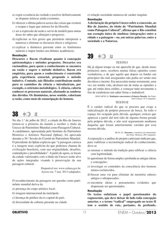 a) expor a essência da verdade e resolver definitivamente
as disputas teóricas ainda existentes.
b) oferecer a última palavra acerca das coisas que existem
e ocupar o lugar que outrora foi da filosofia.
c) ser a expressão da razão e servir de modelo para outras
áreas do saber que almejam o progresso.
d) explicitar as leis gerais que permitem interpretar a
natureza e eliminar os discursos éticos e religiosos.
e) explicar a dinâmica presente entre os fenômenos
naturais e impor limites aos debates acadêmicos.

e) relação sociedade-natureza de caráter singular.

Resolução

39

Resolução

A declaração da própria Unesco sobre a concessão, ao
Rio de Janeiro, do título de “Patrimônio Mundial
como Paisagem Cultural”, afirma que o Rio constitui
um exemplo único de simbiose (integração) entre a
cidade e a paisagem – ou, em outras palavras, entre a
sociedade e a Natureza.

B

Descartes e Bacon rivalizam quanto à concepção
epistemológica e métodos propostos. Descartes era
racionalista, para quem o conhecimento se encontra
na razão e sugere o método dedutivo; Bacon era
empirista, para quem o conhecimento é construído
pela experiência sensorial, propondo o método
indutivo. Contudo, tais filósofos contribuíram muito
para os caminhos da ciência e introduziram, por
exemplo, o ceticismo metodológico. À ciência, caberia
conhecer os processos naturais, afastando as sombras
das dúvidas. Os iluministas, nesse sentido, valorizam
a razão, como meio de emancipação do homem.

TEXTO I
Há já algum tempo eu me apercebi de que, desde meus
primeiros anos, recebera muitas falsas opiniões como
verdadeiras, e de que aquilo que depois eu fundei em
princípios tão mal assegurados não podia ser senão mui
duvidoso e incerto. Era necessário tentar seriamente, uma
vez em minha vida, desfazer-me de todas as opiniões a
que até então dera crédito, e começar tudo novamente a
fim de estabelecer um saber firme e inabalável.

38

TEXTO II
É o caráter radical do que se procura que exige a
radicalização do próprio processo de busca. Se todo o
espaço for ocupado pela dúvida, qualquer certeza que
aparecer a partir daí terá sido de alguma forma gerada
pela própria dúvida, e não será seguramente nenhuma
daquelas que foram anteriormente varridas por essa
mesma dúvida.

DESCARTES, R. Meditações concernentes à Primeira Filosofia. São Paulo:
Abril Cultural, 1973 (adaptado).

E

No dia 1.º de julho de 2012, a cidade do Rio de Janeiro
tornou-se a primeira do mundo a receber o título da
Unesco de Patrimônio Mundial como Paisagem Cultural.
A candidatura, apresentada pelo Instituto do Patrimônio
Histórico e Artístico Nacional (Iphan), foi aprovada
durante a 36.ª Sessão do Comitê do Patrimônio Mundial.
O presidente do Iphan explicou que “a paisagem carioca
é a imagem mais explícita do que podemos chamar de
civilização brasileira, com sua originalidade, desafios,
contradições e possibilidades”. A partir de agora, os locais
da cidade valorizados com o título da Unesco serão alvo
de ações integradas visando à preservação da sua
paisagem cultural.

SILVA, F.L. Descartes. a metafísica da modernidade.
São Paulo: Moderna, 2001 (adaptado).

A exposição e a análise do projeto cartesiano indicam que,
para viabilizar a reconstrução radical do conhecimento,
deve-se
a) retomar o método da tradição para edificar a ciência
com legitimidade.
b) questionar de forma ampla e profunda as antigas ideias
e concepções.
c) investigar os conteúdos da consciência dos homens
menos esclarecidos.
d) buscar uma via para eliminar da memória saberes
antigos e ultrapassados.
e) encontrar ideias e pensamentos evidentes que
dispensam ser questionados.

Disponível em: www.cultura.gov.br.
Acesso em: 7 mar. 2013 (adaptado).

O reconhecimento da paisagem em questão como patrimônio mundial deriva da
a) presença do corpo artístico local.
b) imagem internacional da metrópole.
c) herança de prédios da ex-capital do país.
d) diversidade de culturas presente na cidade.
OBJETIVO

Resolução

Os textos enfatizam o papel questionador do
cognoscente, que deve deixar de lado toda concepção
anterior, e o termo “radical” empregado no texto II
tem o sentido de raiz, portanto, de profundo.
15

ENEM – Outubro/2013

 