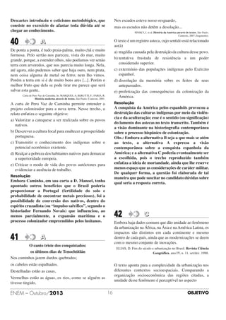 Descartes introduziu o ceticismo metodológico, que
consiste no exercício de afastar toda dúvida até se
chegar ao conhecimento.

Nos escudos esteve nosso resguardo,

40

O texto é um registro asteca, cujo sentido está relacionado
ao(à)
a) tragédia causada pela destruição da cultura desse povo.
b) tentativa frustada de resistência a um poder
considerado superior.
c) extermínio das populações indígenas pelo Exército
espanhol.
d) dissolução da memória sobre os feitos de seus
antepassados.
e) profetização das consequências da colonização da
América.

mas os escudos não detêm a desolação...
PINSKY, J. et al. História da América através de textos. São Paulo.
Contexto, 2007 (fragmento).

A

De ponta a ponta, é tudo praia-palma, muito chã e muito
formosa. Pelo sertão nos pareceu, vista do mar, muito
grande, porque, a estender olhos, não podíamos ver senão
terra com arvoredos, que nos parecia muito longa. Nela,
até agora, não pudemos saber que haja ouro, nem prata,
nem coisa alguma de metal ou ferro; nem lho vimos.
Porém a terra em si é de muito bons ares [...]. Porém o
melhor fruto que dela se pode tirar me parece que será
salvar esta gente.
Carta de Pero Vaz de Caminha. In: MARQUES, A; BERUTTI, F.; FARIA, R.
História moderna através de textos. São Paulo: Contexto, 2001.

Resolução

A carta de Pero Vaz de Caminha permite entender o
projeto colonizador para a nova terra. Nesse trecho, o
relato enfatiza o seguinte objetivo:
a) Valorizar a catequese a ser realizada sobre os povos
nativos.
b) Descrever a cultura local para enaltecer a prosperidade
portuguesa.
c) Transmitir o conhecimento dos indígenas sobre o
potencial econômico existente.
d) Realçar a pobreza dos habitantes nativos para demarcar
a superioridade europeia.
e) Criticar o modo de vida dos povos autóctones para
evidenciar a ausência de trabalho.

A conquista da América pelos espanhóis provocou a
destruição das culturas indígenas por meio da violência e da aculturação; esse é o sentido (ou significação)
do lamento dos astecas no texto transcrito. Também é
a visão dominante na historiografia contemporânea
sobre o processo hispânico de colonização.
Obs.: Embora a alternativa B seja a que mais se atém
ao texto, a alternativa A expressa a visão
contemporânea sobre a conquista espanhola da
América; e a alternativa C poderia eventualmente ser
a escolhida, pois o trecho reproduzido também
enfatiza a ideia de mortandade, ainda que lhe reserve
menos espaço que as considerações de caráter militar.
De qualquer forma, a questão foi elaborada de tal
maneira que pode suscitar no candidato dúvidas sobre
qual seria a resposta correta.

Resolução

Embora Caminha, em sua carta a D. Manoel, tenha
apontado outros benefícios que o Brasil poderia
proporcionar a Portugal (fertilidade do solo e
probabilidade de encontrar metais preciosos), foi a
possibilidade de conversão dos nativos, dentro do
espírito cruzadista (ou “impulso salvífico”, segundo o
historiador Fernando Novais) que influenciou, ao
menos parcialmente, a expansão marítima e o
processo colonizador empreendidos pelos lusitanos.

41

42

Embora haja dados comuns que dão unidade ao fenômeno
da urbanização na África, na Ásia e na América Latina, os
impactos são distintos em cada continente e mesmo
dentro de cada país, ainda que as modernizações se deem
com o mesmo conjunto de inovações.

A

O canto triste dos conquistados:
os últimos dias de Tenochtitlán
Nos caminhos jazem dardos quebrados;

ELIAS, D. Fim do século e urbanização no Brasil. Revista Ciência
Geográfica, ano IV, n. 11, set/dez. 1988.

os cabelos estão espalhados.

O texto aponta para a complexidade da urbanização nos
diferentes contextos socioespaciais. Comparando a
organização socioeconômica das regiões citadas, a
unidade desse fenômeno é perceptível no aspecto

Destelhadas estão as casas,
Vermelhas estão as águas, os rios, como se alguém as
tivesse tingido,

ENEM – Outubro/2013

C

16

OBJETIVO

 