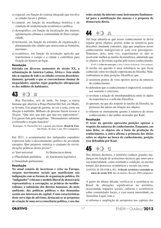 redes sociais da internet como instrumento fundamental para a mobilização das massas e a proposta de
democracia direta.

a) espacial, em função do sistema integrado que envolve
as cidades locais e globais.
b) cultural, em função da semelhança histórica e da
condição de modernização econômica e política.
c) demográfico, em função da localização das maiores
aglomerações urbanas e continuidade do fluxo campocidade.
d) territorial, em função da estrutura de organização e
planejamento das cidades que atravessam as fronteiras
nacionais.
e) econômico, em função da revolução agrícola que
transformou o campo e a cidade e contribuiu para
fixação do homem ao lugar.

44

Até hoje admitia-se que nosso conhecimento se devia
regular pelos objetos; porém, todas as tentativas para
descobrir, mediante conceitos, algo que ampliasse nosso
conhecimento malogravam-se com esse pressuposto.
Tentemos, pois, uma vez, experimentar se não se
resolverão melhor as tarefas da metafísica, admitindo que
os objetos se deveriam regular pelo nosso conhecimento.
KANT, I. Crítica da razão pura. Lisboa: Calouste-Guibenkian, 1994 (adaptado).

Resolução

O trecho em questão é uma referência ao que ficou
conhecido como revolução copernicana da filosofia. Nele,
confrontam-se duas posições filosóficas que
a) assumem pontos de vista opostos acerca da natureza
do conhecimento.
b) defendem que o conhecimento é impossível, restandonos somente o ceticismo.
c) revelam a relação de interdependência entre os dados
da experiência e a reflexão filosófica.
d) apostam, no que diz respeito às tarefas da filosofia, na
primazia das ideias em relação aos objetos.
e) refutam-se mutuamente quanto à natureza do nosso
conhecimento e são ambas recusadas por Kant.

Iniciada em diversos momentos do século XX, a
urbanização de América Latina, África e Ásia ainda
não se esgotou de todo e as cidades crescem desordenadamente, gerando o que se convencionou chamar de
megacidades, aquelas cujas populações ultrapassam
os dez milhões de habitantes.

43

B

Rua Preciados, seis da tarde. Ao longe, a massa
humana que abarrota a Praça Puertal Del Sol, em Madri,
se levanta. Um grupo de garotas, ao ver a cena, corre em
direção à multidão. Milhares de pessoas fazem ressoar o
Slogan: “Que não, que não, que não nos representem”.
Um garoto fala pelo magefone: “Demandamos submeter
a referendo o resgate bancário”.

Resolução

O texto da questão apresenta posições opostas a
respeito da natureza do conhecimento. Enquanto, em
uma delas, os objetos são a fonte da produção do
conhecimento, a outra afirma a primazia das ideias
sobre os objetos na busca do conhecimento, posição
essa defendida por Kant.

Rodriguez. O. Puerta Del Sol, o grande alto-falante. Brasil de Fato.
São Paulo, 26 maio-1 jun. 2011 (adaptado).

Em 2011, o acampamento dos indignados espanhóis
expressou todo o descontamento político da juventude
europeia. Que proposta sintetiza o conjunto de reivindicações políticas destes jovens?
a) Voto universal.
b) Democracia direta.
c) Pluralidade partidária. d) Autonomia legislativa.
e) Imunidade parlamentar.

45

C

Nos últimos decênios, o território conhece grandes mudanças em função de acréscimos técnicos que renovam a
sua materialidade, como resultado e condição, ao mesmo
tempo, dos processos econômicos e sociais em curso.

Resolução

No atual cenário de incertezas e crise na Europa,
surgem movimentos sociais que manifestam sua
indignação com as formas de organização política. Os
“indignados” criticam o modelo liberal de democracia
representativa; a corrupção; as práticas do neoliberalismo; a submissão dos direitos humanos, do meio
ambiente, das políticas públicas e das demandas
sociais aos interesses do capital. Como características
deste novo tipo de ativismo, destacam-se as propostas
de criação de uma nova consciência política, o uso das
OBJETIVO

A

SANTOS, M. SILVEIRA; M.L. O Brasil: território e sociedade no
início do século XXI. Rio de Janeiro: Record, 2004 (adaptado).

A partir da última década, verifica-se a ocorrência no
Brasil de alterações significativas no território,
ocasionando impactos sociais, culturais e econômicos
sobre comunidades locais, e com maior intensidade, na
Amazônia Legal, com a
a) reforma e ampliação de aeroportos nas capitais dos
17

ENEM – Outubro/2013

 