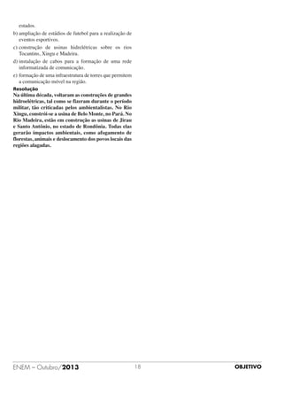 estados.
b) ampliação de estádios de futebol para a realização de
eventos esportivos.
c) construção de usinas hidrelétricas sobre os rios
Tocantins, Xingu e Madeira.
d) instalação de cabos para a formação de uma rede
informatizada de comunicação.
e) formação de uma infraestrutura de torres que permitem
a comunicação móvel na região.
Resolução

Na última década, voltaram as construções de grandes
hidroelétricas, tal como se fizeram durante o período
militar, tão criticadas pelos ambientalistas. No Rio
Xingu, constrói-se a usina de Belo Monte, no Pará. No
Rio Madeira, estão em construção as usinas de Jirau
e Santo Antônio, no estado de Rondônia. Todas elas
gerarão impactos ambientais, como afogamento de
florestas, animais e deslocamento dos povos locais das
regiões alagadas.

ENEM – Outubro/2013

18

OBJETIVO

 