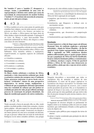 Do “modelo 1” para o “modelo 2”, desaparece o
estoque. Assim, a possibilidade de uma crise de
superprodução é distinta entre ambos por causa da
necessidade de armazenamento do modelo fordista
(“modelo 1”). O toyotismo não necessita de armazenamento, já que não gera estoque.

4

são pessoas de valor infinito criadas à imagem de Deus.
Desmond Tutu, no encerramento da Comissão da Verdade na África do Sul.
Disponível em: http://td.camara.leg.br. Acesso em 17 dez. 2012 (adaptado).

No texto, relaciona-se a consolidação da democracia na
África do Sul à superação de um legado
a) populista, que favorecia a cooptação de dissidentes
políticos.
b) totalitarista, que bloqueava o diálogo com os
movimentos sociais.
c) segregacionista, que impedia a universalização da
cidadania.
d) estagnacionista, que disseminava a pauperização
social.
e) fundamentalista, que engendrava conflitos religiosos.

B

A África também já serviu como ponto de partida para
comédias bem vulgares, mas de muito sucesso, como Um
príncipe em Nova York e Ace Ventura: um maluco na
África; em ambas, a África parece um lugar cheio de
tribos doidas e rituais de desenho animado. A animação O
rei Leão, da Disney, o mais bem-sucedido filme
americano ambientado na África, não chegava a contar
com elenco de seres humanos.

Resolução

O texto transcreve a fala do bispo negro sul africano
Desmond Tutu, de confissão anglicana e principal
articulador – depois de Nelson Mandela – do fim do
apartheid. Este regime segregacionista, instituído em
1948 e suprimido em 1994, estabeleceu direitos
políticos diferenciados para os quatro grupos étnicos
em que a população da África do Sul foi classificada:
brancos (minoria dominante política e economicamente), indianos, mestiços e negros. O fim do apartheid
definiu a África do Sul como uma democracia no
plano político, ainda que não o seja nos níveis social e
econômico.

LEIBOWITZ, E. Filmes de Hollywood sobre África ficam no clichê.
Disponível em: http://noticias.uol.com.br. Acesso em 17 abr, 2010.

A produção cinematográfica referida no texto contribui
para a constituição de uma memória sobre a África e seus
habitantes. Essa memória enfatiza e negligencia,
respectivamente, os seguintes aspectos do continente
africano:
a) A história e a natureza.
b) O exotismo e as culturas.
c) A sociedade e a economia.
d) O comércio e o ambiente.
e) A diversidade e a política.
Resolução

6

Os filmes citados enfatizam o exotismo da África,
mantendo a visão etnocentrista ocidental que, desde
os primeiros contatos dos europeus com o Continente
Negro, procurou contrastar os povos locais com os
brancos “civilizados”, dentro de uma perspectiva
depreciativa. Ao mesmo tempo, negligenciam a
evidência de que as populações africanas apresentam
uma rica variedade de culturas que não podem ser
avaliadas por juízos de valor, já que refletem um longo
processo de construção da própria identidade, tão
digna de consideração quanto a de outros continentes.

5

Ninguém desconhece a necessidade que todos os
fazendeiros têm de aumentar o número de seus
trabalhadores. E como até há pouco supriam-se os
fazendeiros dos braços necessários? As fazendas eram
alimentadas pela aquisição de escravos, sem o menor
auxílio pecuniário do governo. Ora, se os fazendeiros se
supriam de braços à sua custa, e se é possível obtê-los
ainda, posto que de outra qualidade, por que motivo não
hão de procurar alcançá-los pela mesma maneira, isto é,
à sua custa?
Resposta de Manuel Felizardo de Souza e Mello, diretor geral das Terras Públicas,
ao Senador Vergueiro. In: ALENCASTRO, L.F. (Org.)
História da vida privada no Brasil. São Paulo:Cia das Letras, 1998 (adaptado).

C

O fragmento do discurso dirigido ao parlamentar do
Império refere-se às mudanças então em curso no campo
brasileiro, que confrontaram o Estado e a elite agrária em
torno do objetivo de
a) fomentar ações públicas para ocupação das terras do
interior.
b) adotar o regime assalariado para proteção da mão de
obra estrangeira.

Tendo encarado a besta do passado olho no olho, tendo
pedido e recebido perdão e tendo feito correções, viremos
agora a página – não para esquecê-lo, mas para não deixálo aprisionar-nos para sempre. Avancemos em direção a
um futuro glorioso de uma nova sociedade sul-africana,
em que as pessoas valham não em razão de irrelevâncias
biológicas ou de outros estranhos atributos, mas porque

ENEM – Outubro/2013

C

2

OBJETIVO

 