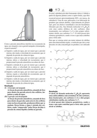 49

A

O citral, substância de odor fortemente cítrico, é obtido a
partir de algumas plantas como o capim-limão, cujo óleo
essencial possui aproximadamente 80%, em massa, da
substância. Uma de suas aplicações é na fabricação de
produtos que atraem abelhas, especialmente do gênero
Apis, pois seu cheiro é semelhante a um dos feromônios
liberados par elas. Sua fórmula molecular é C10H16O,
com uma cadeia alifática de oito carbonos, duas
insaturações, nos carbonos 2 e 6 e dois grupos substituintes metila, nos carbonos 3 e 7. O citral possui dois
isômeros geométricos, sendo o trans o que mais contribui
para o forte odor.
Para que se consiga atrair um maior número de abelhas
para uma determinada região, a molécula que deve estar
presente em alta concentração no produto a ser utilizado
é:

Como a pressão atmosférica interfere no escoamento da
água, nas situações com a garrafa tampada e destampada,
respectivamente?
a) Impede a saída de água, por ser maior que a pressão
interna; não muda a velocidade de escoamento, que só
depende da pressão da coluna de água.
b) Impede a saída de água, por ser maior que a pressão
interna; altera a velocidade de escoamento, que é
proporcional à pressão atmosférica na altura do furo.
c) Impede a entrada de ar, por ser menor que a pressão
interna; altera a velocidade de escoamento, que é
proporcional à pressão atmosférica na altura do furo.
d) Impede a saída de água, por ser maior que a pressão
interna; regula a velocidade de escoamento, que só
depende da pressão atmosférica.
e) Impede a saída de água, por ser menor que a pressão
interna; não muda a velocidade de escoamento, que só
depende da pressão da coluna de água.
Resolução

(I) A Garrafa está tampada
As forças da pressão atmosférica, atuando de fora
para dentro da garrafa através dos orifícios, impedem a saída da água.
(II) A garrafa está destampada
As forças da pressão atmosférica, atuando de fora
para dentro da garrafa, tanto através dos orifícios
como na boca da garrafa, produzem efeitos que se
anulam. Dessa forma, a água é ejetada dos orifícios, sendo “empurrada” pelas forças devidas à
pressão da coluna líquida contida na garrafa.

Resolução

O citral, de fórmula molecular C10H16O, apresenta
uma cadeia alifática (não aromática) de oito carbonos,
duas insaturações, nos carbonos 2 e 6; e dois grupos
substituintes metila, nos carbonos 3 e 7.
O citral possui dois isômeros geométricos, sendo o
trans o que mais contribui para o forte odor, que irá
atrair as abelhas.
H
H3 C8
C7

C6

CH3

ENEM – Outubro/2013

20

H

C5
H2

H2
C4

C3

C2

CITRAL
C1

O
H

aldeído

CH3

OBJETIVO

 