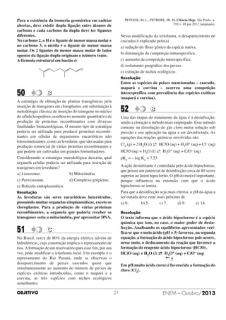 PETESSE, M. L., PETRERE, JR. M. Ciência Hoje. São Paulo. n.
293 v. 49 jun 2012 (adaptado).

Para a existência da isomeria geométrica em cadeias
abertas, deve existir dupla ligação entre átomos de
carbono e cada carbono da dupla deve ter ligantes
diferentes.
No carbono 2, o H é o ligante de menor massa molar e
no carbono 3, o metila é o ligante de menor massa
molar. Os 2 ligantes de menor massa molar de lados
opostos da ligação dupla originam o isômero trans.
A fórmula estrutural em bastão é:

Nessa modificação da ictiofauna, o desaparecimento de
cascudos é explicado pelo(a)
a) redução do fluxo gênico da espécie nativa.
b) diminuição da competição intraespecífica.
c) aumento da competição interespecífica.
d) isolamento geográfico dos peixes.
e) extinção de nichos ecológicos.

O

Resolução

50

Entre as espécies de peixes mencionadas – cascudo,
mapará e corvina – ocorreu uma competição
interespecífica com prevalência das espécies exóticas
(mapará e corvina).

B

A estratégia de obtenção de plantas transgênicas pela
inserção de transgenes em cloroplastos, em substituição à
metodologia clássica de inserção do transgene no núcleo
da célula hospedeira, resultou no aumento quantitativo da
produção de proteínas recombinantes com diversas
finalidades biotecnológicas. O mesmo tipo de estratégia
poderia ser utilizada para produzir proteínas recombinantes em células de organismos eucarióticos não
fotossintetizantes, como as leveduras, que são usadas para
produção comercial de várias proteínas recombinantes e
que podem ser cultivadas em grandes fermentadores.
Considerando a estratégia metodológica descrita, qual
organela celular poderia ser utilizada para inserção de
transgenes em leveduras?
a) Lisossomo.
b) Mitocôndria.
c) Peroxissomo.
d) Complexo golgiense.
e) Retículo endoplasmático.

52

Uma das etapas do tratamento da água é a desinfecção,
sendo a cloração o método mais empregado. Esse método
consiste na dissolução do gás cloro numa solução sob
pressão e sua aplicação na água a ser desinfectada. As
equações das reações químicas envolvidas são:
Cl (g) + 2 H O (l) → HClO (aq) + H O+ (aq) + Cl– (aq)
←
2

3

A ação desinfetante é controlada pelo ácido hipocloroso,
que possui um potencial de desinfecção cerca de 80 vezes
superior ao ânion hipoclorito. O pH do meio é importante,
porque influencia na extensão com que o ácido
hipocloroso se ioniza.
Para que a desinfecção seja mais efetiva, o pH da água a
ser tratada deve estar mais próximo de
a) 0.
b) 5.
c) 7.
d) 9.
e) 14.

As leveduras são seres eucarióticos heterótrofos,
possuindo muitas organelas citoplasmáticas, exceto os
cloroplastos. Para a produção de várias proteínas
recombinantes, a organela que poderia receber os
transgenes seria a mitocôndria, por apresentar DNA.

Resolução

O texto informa que o ácido hipocloroso é a espécie
química que tem, no caso, o maior poder de desinfecção. Analisando os equilíbrios apresentados verifica-se que o meio ácido (pH = 5) favorece, na segunda
equação, a formação do ácido hipocloroso pois ocorre,
nesse meio, o deslocamento da reação que favorece a
formação do reagente ácido hipocloroso (HClO).
HClO (aq) + H2O (l) → H3O+ (aq) + ClO– (aq)
←
←↑
Em pH muito ácido (zero) é favorecida a formação do
cloro (Cl2).

C

No Brasil, cerca de 80% da energia elétrica advém de
hidrelétricas, cuja construção implica o represamento de
rios. A formação de um reservatório para esse fim, por sua
vez, pode modificar a ictiofauna local. Um exemplo é o
represamento do Rio Paraná, onde se observou o
desaparecimento de peixes cascudos quase que
simultaneamente ao aumento do número de peixes de
espécies exóticas introduzidas, como o mapará e a
corvina, as três espécies com nichos ecológicos
semelhantes.
OBJETIVO

2

HClO (aq) + H2O (l) → H3O+ (aq) + ClO– (aq)
←
pKa = – log Ka = 7,53

Resolução

51

B

21

ENEM – Outubro/2013

 