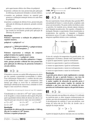 40 g ––––––––––– 6 x 1023 átomos de Ca
1 000 . 10–3 g –––––––––– x
x = 1,5 . 1022 átomos de Ca

pelo aquecimento elétrico dos filmes de polipirrol.
b) permite a difusão dos íons promovida pela aplicação
de diferença de potencial, fechando o circuito elétrico.
c) mantém um gradiente térmico no material para
promover a dilatação/contração térmica de cada filme
de polipirrol.
d) permite a condução de elétrons livres, promovida pela
aplicação de diferença de potencial, gerando corrente
elétrica.
e) promove a polarização das moléculas poliméricas, o
que resulta no movimento gerado pela aplicação de
diferença de potencial.

60

E

Em um experimento, foram utilizadas duas garrafas PET,
uma pintada de branco e a outra de preto, acopladas cada
uma a um termomêtro. No ponto médio da distância entre
as garrafas, foi mantida acesa, durante alguns minutos,
uma lâmpada incandescente. Em seguida, a lâmpada foi
desligada. Durante o experimento, foram monitoradas as
temperaturas das garrafas: a) enquanto a lâmpada
permaneceu acesa e b) após a lâmpada ser desligada e
atingirem equilíbrio térmico com o ambiente.

Resolução

Podemos representar a oxidação do polipirrol da
seguinte maneira.
polipirrol → polipirrol+ + e–
polipirrol+ + ânion proveniente → polipirrol-ânion
do sal inorgânico

΂

΃

Podemos representar a redução do composto
polipirrol-ânion da seguinte maneira:
polipirrol-ânion + e– → polipirrol + ânion
A camada central de eletrólito polimérico é importante, porque permite a difusão dos íons promovida
pela aplicação de diferença de potencial, fechando o
circuito elétrico.

59

A taxa de variação da temperatura da garrafa preta, em
comparação à da branca, durante todo experimento, foi
a) igual no aquecimento e igual no resfriamento
b) maior no aquecimento e igual no resfriamento.
c) menor no aquecimento e igual no resfriamento.
d) maior no aquecimento e menor no resfriamento.
e) maior no aquecimento e maior no resfriamento.

B

Resolução

O brasileiro consome em média 500 miligramas de cálcio
por dia, quando a quantidade recomendada é o dobro.
Uma alimentação balanceada é a melhor decisão para
evitar problemas no futuro, como a osteoporose, uma
doença que atinge os ossos. Ela se caracteriza pela
diminuição substancial de massa óssea, tornando os ossos
frágeis e mais suscetíveis a fraturas.

A garrafa preta absorve mais rapidamente a energia
radiante do que a garrafa branca e sua taxa de
variação de temperatura no aquecimento é maior.
A maior rapidez de absorção da garrafa preta é
acompanhada pela maior rapidez de emissão de
radiação e, por isso, sua taxa de variação da temperatura no resfriamento supera a da garrafa branca.

Disponível em: www.anvisa.gov.br. Acesso em 1 ago. 2012. (adaptado.)

61

Considerando-se o valor de 6 x 1023 mol–1 para a constante de Avogadro e a massa molar do cálcio igual a 40 g/mol,
qual a quantidade mínima diária de átomos de cálcio a ser
ingerida para que uma pessoa supra suas necessidades?
a) 7,5 x 1021
b) 1,5 x 1022
c) 7,5 x 1023
d) 1,5 x 1025
e) 4,8 x 1025

Glicose marcada com nuclídeos de carbono-11 é utilizada
na medicina para se obter imagens tridimensionais do
cérebro, por meio de tomografia de emissão de pósitrons.
A desintegração do carbono-11 gera um pósitron, com
tempo de meia-vida de 20,4 min, de acordo com a
equação da reação nuclear:

Resolução

11
C
6

Quantidade de cálcio por dia recomendada = 1 000 mg
40 g de Ca contêm 6 x 1023 átomos.
Teremos a seguinte proporção:

ENEM – Outubro/2013

D

→

11
B
5

+

0
e
1

(pósitron)
A partir da injeção de glicose marcada com esse nuclídeo,
24

OBJETIVO

 