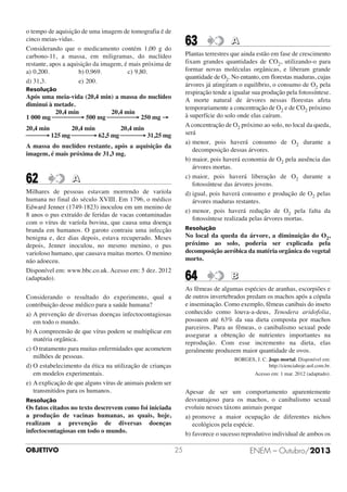 o tempo de aquisição de uma imagem de tomografia é de
cinco meias-vidas.
Considerando que o medicamento contém 1,00 g do
carbono-11, a massa, em miligramas, do nuclídeo
restante, apos a aquisição da imagem, é mais próxima de
a) 0,200.
b) 0,969.
c) 9,80.
d) 31,3.
e) 200.

63

Plantas terrestres que ainda estão em fase de crescimento
fixam grandes quantidades de CO2, utilizando-o para
formar novas moléculas orgânicas, e liberam grande
quantidade de O2. No entanto, em florestas maduras, cujas
árvores já atingiram o equilíbrio, o consumo de O2 pela
respiração tende a igualar sua produção pela fotossíntese.
A morte natural de árvores nessas florestas afeta
temporariamente a concentração de O2 e de CO2 próximo
à superfície do solo onde elas caíram.
A concentração de O2 próximo ao solo, no local da queda,
será
a) menor, pois haverá consumo de O2 durante a
decomposição dessas árvores.
b) maior, pois haverá economia de O2 pela ausência das
árvores mortas.
c) maior, pois haverá liberação de O2 durante a
fotossíntese das árvores jovens.
d) igual, pois haverá consumo e produção de O2 pelas
árvores maduras restantes.
e) menor, pois haverá redução de O2 pela falta da
fotossíntese realizada pelas árvores mortas.

Resolução

Após uma meia-vida (20,4 min) a massa do nuclídeo
diminui à metade.
20,4 min
20,4 min
1 000 mg ⎯⎯⎯⎯→ 500 mg ⎯⎯⎯⎯→ 250 mg →
20,4 min
20,4 min
20,4 min
⎯⎯⎯ 125 mg ⎯⎯⎯→ 62,5 mg ⎯⎯⎯→ 31,25 mg
→
A massa do nuclídeo restante, após a aquisição da
imagem, é mais próxima de 31,3 mg.

62

A

Milhares de pessoas estavam morrendo de varíola
humana no final do século XVIII. Em 1796, o médico
Edward Jenner (1749-1823) inoculou em um menino de
8 anos o pus extraído de feridas de vacas contaminadas
com o vírus de varíola bovina, que causa uma doença
branda em humanos. O garoto contraiu uma infecção
benigna e, dez dias depois, estava recuperado. Meses
depois, Jenner inoculou, no mesmo menino, o pus
varioloso humano, que causava muitas mortes. O menino
não adoeceu.
Disponível em: www.bbc.co.uk. Acesso em: 5 dez. 2012
(adaptado).

Resolução

No local da queda da árvore, a diminuição do O2,
próximo ao solo, poderia ser explicada pela
decomposição aeróbica da matéria orgânica do vegetal
morto.

64

B

As fêmeas de algumas espécies de aranhas, escorpiões e
de outros invertebrados predam os machos após a cópula
e inseminação. Como exemplo, fêmeas canibais do inseto
conhecido como louva-a-deus, Tenodera aridofolia,
possuem até 63% da sua dieta composta por machos
parceiros. Para as fêmeas, o canibalismo sexual pode
assegurar a obtenção de nutrientes importantes na
reprodução. Com esse incremento na dieta, elas
geralmente produzem maior quantidade de ovos.

Considerando o resultado do experimento, qual a
contribuição desse médico para a saúde humana?
a) A prevenção de diversas doenças infectocontagiosas
em todo o mundo.
b) A compreensão de que vírus podem se multiplicar em
matéria orgânica.
c) O tratamento para muitas enfermidades que acometem
milhões de pessoas.
d) O estabelecimento da ética na utilização de crianças
em modelos experimentais.
e) A explicação de que alguns vírus de animais podem ser
transmitidos para os humanos.

BORGES, J. C. Jogo mortal. Disponível em:
http://cienciahoje.uol.com.br.
Acesso em: 1 mar. 2012 (adaptado).

Apesar de ser um comportamento aparentemente
desvantajoso para os machos, o canibalismo sexual
evoluiu nesses táxons animais porque
a) promove a maior ocupação de diferentes nichos
ecológicos pela espécie.
b) favorece o sucesso reprodutivo individual de ambos os

Resolução

Os fatos citados no texto descrevem como foi iniciada
a produção de vacinas humanas, as quais, hoje,
realizam a prevenção de diversas doenças
infectocontagiosas em todo o mundo.
OBJETIVO

A

25

ENEM – Outubro/2013

 