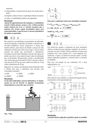 parentais.
c) impossibilita a transmissão de genes do macho para a
prole.
d) impede a sobrevivência e reprodução futura do macho.
e) reduz a variabilidade genética da população.

f
F
–––– = ––––
SA
SB

Resolução

Para que o cadeirante suba com velocidade constante:

SA
f = F ––––
SB

Apesar de aparentemente desvantajoso, o canibalismo
sexual evoluiu porque, graças a ele, a fêmea produz
maior número de ovos e o macho assegura que a
maioria dos óvulos sejam fecundados pelos seus
espermatozoides, o que favorece o sucesso reprodutivo
de ambos os parentais.

65

F = Ptotal = (mpessoa + mcadeira + mplataforma) g
F = 100 . 10 (N) ⇒

F = 1000N

Sendo SB = 5SA, vem:
1000
f = –––– (N) ⇒
5

C

Para oferecer acessibilidade aos portadores de dificuldades de locomoção, é utilizado, em ônibus e automóveis, o
elevador hidráulico. Nesse dispositivo é usada uma
bomba elétrica, para forçar um fluido a passar de uma
tubulação estreita para outra mais larga, e dessa forma
acionar um pistão que movimenta a plataforma.
Considere um elevador hidráulico cuja área da cabeça do
pistão seja cinco vezes maior do que a área da tubulação
que sai da bomba. Desprezando o atrito e considerando
uma aceleração gravitacional de 10m/s2, deseja-se elevar
uma pessoa de 65 kg em uma cadeira de rodas de 15 kg
sobre a plataforma de 20 kg.
Qual deve ser a força exercida pelo motor da bomba sobre
o fluido, para que o cadeirante seja elevado com
velocidade constante?
a) 20N
b) 100N
c) 200N
d) 1000N
e) 5000N

66

f = 200N

E

Um eletricista analisa o diagrama de uma instalação
elétrica residencial para planejar medições de tensão e
corrente em uma cozinha. Nesse ambiente existem uma
geladeira (G), uma tomada (T) e uma lâmpada (L),
conforme a figura. O eletricista deseja medir a tensão
elétrica aplicada à geladeira, a corrente total e a corrente
na lâmpada.
Para isso, ele dispõe de um voltímetro (V) e dois
amperímetros (A).

Para realizar essas medidas, o esquema da ligação dessas
instrumentos está representado em:

Resolução

O elevador hidráulico (prensa hidráulica) se fundamenta na Lei de Pascal: os líquidos transmitem
integralmente as pressões que recebem:

ΔpA = ΔpB

Resolução

A tensão elétrica aplicada à geladeira pode ser medida

ENEM – Outubro/2013

26

OBJETIVO

 