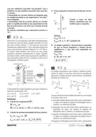 com um voltímetro conectado “em paralelo” com a
geladeira, ou seja, também conectado entre uma fase
e o neutro.
A intensidade de corrente elétrica na lâmpada pode
ser medida inserindo-se um amperímetro “em série”
com a lâmpada.
A intensidade total da corrente elétrica no circuito
pode ser medida inserindo-se um amperímetro no fio
fase ou no fio neutro e em série com o restante de todo
o circuito.
Do exposto, concluímos que a alternativa correta é a
“E”.

67

3) Força magnética na haste percorrida por corrente:

Usando a regra da mão
direita, concluímos que seu
sentido é para a esquerda.

Módulo:
Fmag = B . i . L

A

Fmag = B . 6 . 5 . 10–2 (unidades SI)

Desenvolve-se um dispositivo para abrir automaticamente
uma porta no qual um botão, quando acionado, faz com
que uma corrente elétrica i = 6A percorra uma barra
condutora de comprimento L = 5cm, cujo ponto médio está
preso a uma mola de constante elástica k = 5 x 10–2N/cm.
O sistema mola-condutor está imerso em um campo
magnético uniforme perpendicular ao plano. Quando
acionado o botão, a barra sairá da posição do equilíbrio a
uma velocidade média de 5m/s e atingirá a catraca em 6
milisegundos, abrindo a porta.

4) Ao atingir a posição C, devemos fazer a suposição
de que as forças magnética e elástica devem
equilibrar-se, o que não está explicitado no
enunciado.
Fmag = Feᐉ
B . 30 . 10–2 = 15 . 10–2
B = 5 . 10–1T

®

X B

catraca
ﬁo

68

As fraldas descartáveis que contêm o polímero poliacrilato de sódio (1) são mais eficientes na retenção de
água que as fraldas de pano convencionais, constituídas
de fibras de celulose (2).

X X X

®

X

X

X X X

k

L

V

X

X

X
x (cm)

i

X

C

i

X X X
X X X

mola
isolante

0

n

O
O

- +
O Na

O

n
OH

(1)

(2)

A maior eficiência dessas fraldas descartáveis, em relação
às de pano, deve-se às
a) interações dipolo-dipolo mais fortes entre o poliacrilato
e a água, em relação as ligações de hidrogênio entre a
celulose e as moléculas de água.
b) interações íon-íon mais fortes entre o poliacrilato e as
moléculas de água, em relação às ligações de
hidrogênio entre a celulose e as moléculas de água.
c) ligações de hidrogênio mais fortes entre o poliacrilato
e a água, em relação às interações íon-dipolo entre a
celulose e as moléculas de água.
d) ligações de hidrogênio mais fortes entre o poliacrilato

Resolução
–––

1) Cálculo do comprimento OC:
–––

OC = Vm . Δt
–––

OH

HO

A intensidade do campo magnético, para que o dispostivo
funcione corretamente, é de
a) 5 x 10–1T.
b) 5 x 10–2T. c) 5 x 101T.
d) 2 x 10–2T.
e) 2 x 100T.

–––

OC = 5 . 6 . 10–3m ⇒ OC = 3 . 10–2m = 3cm
2) Cálculo da máxima intensidade da força elástica:
–––

Feᐉ = k . xmáx = k . OC
Feᐉ = 5 . 10–2 . 3 (N) ⇒ Feᐉ = 15 . 10–2N
OBJETIVO

E

27

ENEM – Outubro/2013

 