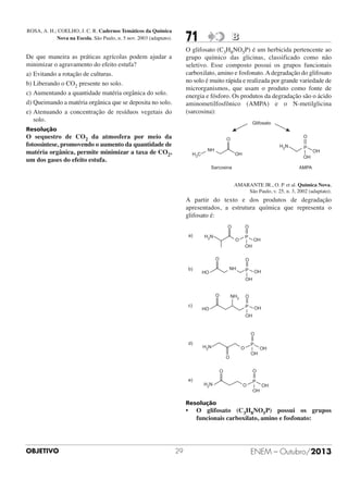 ROSA, A. H.; COELHO, J. C. R. Cadernos Temáticos da Química
Nova na Escola. São Paulo, n. 5 nov. 2003 (adaptato).

71

B

O glifosato (C3H8NO5P) é um herbicida pertencente ao
grupo químico das glicinas, classificado como não
seletivo. Esse composto possui os grupos funcionais
carboxilato, amino e fosfonato. A degradação do glifosato
no solo é muito rápida e realizada por grande variedade de
microrganismos, que usam o produto como fonte de
energia e fósforo. Os produtos da degradação são o ácido
aminometilfosfônico (AMPA) e o N-metilglicina
(sarcosina):

De que maneira as práticas agrícolas podem ajudar a
minimizar o agravamento do efeito estufa?
a) Evitando a rotação de culturas.
b) Liberando o CO2 presente no solo.
c) Aumentando a quantidade matéria orgânica do solo.
d) Queimando a matéria orgânica que se deposita no solo.
e) Atenuando a concentração de resíduos vegetais do
solo.
Resolução

O sequestro de CO2 da atmosfera por meio da
fotossíntese, promovendo o aumento da quantidade de
matéria orgânica, permite minimizar a taxa de CO2,
um dos gases do efeito estufa.

AMARANTE JR., O. P. et al. Química Nova,
São Paulo, v. 25, n. 3, 2002 (adaptato).

A partir do texto e dos produtos de degradação
apresentados, a estrutura química que representa o
glifosato é:

Resolução

•

OBJETIVO

29

O glifosato (C3H8NO5P) possui os grupos
funcionais carboxilato, amino e fosfonato:

ENEM – Outubro/2013

 