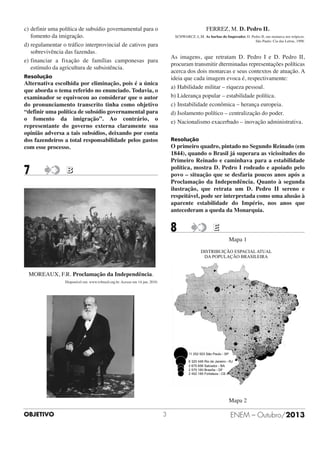 c) definir uma política de subsídio governamental para o
fomento da imigração.
d) regulamentar o tráfico interprovincial de cativos para
sobrevivência das fazendas.
e) financiar a fixação de famílias camponesas para
estímulo da agricultura de subsistência.

FERREZ, M. D. Pedro II.
SCHWARCZ, L.M. As barbas do Imperador. D. Pedro II, um monarca nos trópicos.
São Paulo: Cia das Letras, 1998.

As imagens, que retratam D. Pedro I e D. Pedro II,
procuram transmitir dterminadas representações políticas
acerca dos dois monarcas e seus contextos de atuação. A
ideia que cada imagem evoca é, respectivamente:
a) Habilidade militar – riqueza pessoal.
b) Liderança popular – estabilidade política.
c) Instabilidade econômica – herança europeia.
d) Isolamento político – centralização do poder.
e) Nacionalismo exacerbado – inovação administrativa.

Resolução

Alternativa escolhida por eliminação, pois é a única
que aborda o tema referido no enunciado. Todavia, o
examinador se equivocou ao considerar que o autor
do pronunciamento transcrito tinha como objetivo
“definir uma política de subsídio governamental para
o fomento da imigração”. Ao contrário, o
representante do governo externa claramente sua
opinião adversa a tais subsídios, deixando por conta
dos fazendeiros a total responsabilidade pelos gastos
com esse processo.

7

Resolução

O primeiro quadro, pintado no Segundo Reinado (em
1844), quando o Brasil já superara as vicissitudes do
Primeiro Reinado e caminhava para a estabilidade
política, mostra D. Pedro I rodeado e apoiado pelo
povo – situação que se desfaria poucos anos após a
Proclamação da Independência. Quanto à segunda
ilustração, que retrata um D. Pedro II sereno e
respeitável, pode ser interpretada como uma alusão à
aparente estabilidade do Império, nos anos que
antecederam a queda da Monarquia.

B

8

E
Mapa 1

MOREAUX, F.R. Proclamação da Independência.
Disponível em: www.tvbrasil.org.br. Acesso em 14 jun. 2010.

Mapa 2
OBJETIVO

3

ENEM – Outubro/2013

 