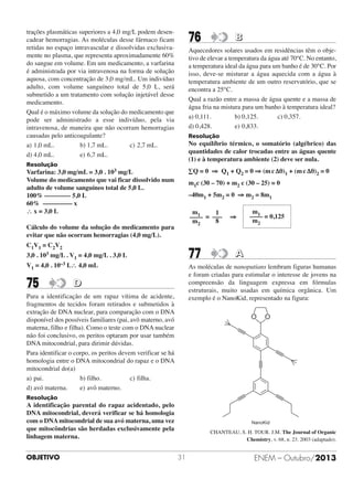 trações plasmáticas superiores a 4,0 mg/L podem desencadear hemorragias. As moléculas desse fármaco ficam
retidas no espaço intravascular e dissolvidas exclusivamente no plasma, que representa aproximadamente 60%
do sangue em volume. Em um medicamento, a varfarina
é administrada por via intravenosa na forma de solução
aquosa, com concentração de 3,0 mg/mL. Um indivíduo
adulto, com volume sanguíneo total de 5,0 L, será
submetido a um tratamento com solução injetável desse
medicamento.
Qual é o máximo volume da solução do medicamento que
pode ser administrado a esse indivíduo, pela via
intravenosa, de maneira que não ocorram hemorragias
causadas pelo anticoagulante?
a) 1,0 mL.
b) 1,7 mL.
c) 2,7 mL.
d) 4,0 mL.
e) 6,7 mL.

76

Aquecedores solares usados em residências têm o objetivo de elevar a temperatura da água até 70°C. No entanto,
a temperatura ideal da água para um banho é de 30°C. Por
isso, deve-se misturar a água aquecida com a água à
temperatura ambiente de um outro reservatório, que se
encontra a 25°C.
Qual a razão entre a massa de água quente e a massa de
água fria na mistura para um banho à temperatura ideal?
a) 0,111.
b) 0,125.
c) 0,357.
d) 0,428.
e) 0,833.
Resolução

No equilíbrio térmico, o somatório (algébrico) das
quantidades de calor trocadas entre as águas quente
(1) e à temperatura ambiente (2) deve ser nula.

Resolução

∑Q = 0 ⇒ Q1 + Q2 = 0 ⇒ (m c Δθ)1 + (m c Δθ)2 = 0

Varfarina: 3,0 mg/mL = 3,0 . 103 mg/L
Volume do medicamento que vai ficar dissolvido num
adulto de volume sanguíneo total de 5,0 L.
100% –––––––– 5,0 L
60% ––––––––– x
∴ x = 3,0 L

m1c (30 – 70) + m2 c (30 – 25) = 0
–40m1 + 5m2 = 0 ⇒ m2 = 8m1
m1
1
–––– = –––
8
m2

Cálculo do volume da solução do medicamento para
evitar que não ocorram hemorragias (4,0 mg/L).
C1V1 = C2V2

77

3,0 . 103 mg/L . V1 = 4,0 mg/L . 3,0 L
V1 = 4,0 .

10–3

75

B

L∴ 4,0 mL

⇒

m1
–––– = 0,125
m2

A

As moléculas de nanoputians lembram figuras humanas
e foram criadas para estimular o interesse de jovens na
compreensão da linguagem expressa em fórmulas
estruturais, muito usadas em química orgânica. Um
exemplo é o NanoKid, representado na figura:

D

Para a identificação de um rapaz vítima de acidente,
fragmentos de tecidos foram retirados e submetidos à
extração de DNA nuclear, para comparação com o DNA
disponível dos possíveis familiares (pai, avô materno, avó
materna, filho e filha). Como o teste com o DNA nuclear
não foi conclusivo, os peritos optaram por usar também
DNA mitocondrial, para dirimir dúvidas.
Para identificar o corpo, os peritos devem verificar se há
homologia entre o DNA mitocondrial do rapaz e o DNA
mitocondrial do(a)
a) pai.
b) filho.
c) filha.
d) avó materna.
e) avô materno.

O

O

Resolução

A identificação parental do rapaz acidentado, pelo
DNA mitocondrial, deverá verificar se há homologia
com o DNA mitocondrial de sua avó materna, uma vez
que mitocôndrias são herdadas exclusivamente pela
linhagem materna.
OBJETIVO

NanoKid

CHANTEAU, S. H. TOUR. J.M. The Journal of Organic
Chemistry, v. 68, n. 23. 2003 (adaptado).

31

ENEM – Outubro/2013

 