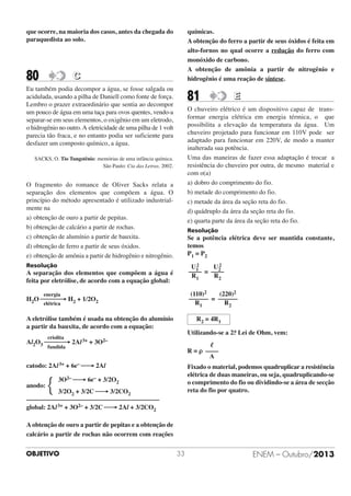 químicas.
A obtenção do ferro a partir de seus óxidos é feita em
alto-fornos no qual ocorre a redução do ferro com
monóxido de carbono.
A obtenção de amônia a partir de nitrogênio e
hidrogênio é uma reação de síntese.

que ocorre, na maioria dos casos, antes da chegada do
paraquedista ao solo.

80

C

Eu também podia decompor a água, se fosse salgada ou
acidulada, usando a pilha de Daniell como fonte de força.
Lembro o prazer extraordinário que sentia ao decompor
um pouco de água em uma taça para ovos quentes, vendo-a
separar-se em seus elementos, o oxigênio em um eletrodo,
o hidrogênio no outro. A eletricidade de uma pilha de 1 volt
parecia tão fraca, e no entanto podia ser suficiente para
desfazer um composto químico, a água.

81

E

O chuveiro elétrico é um dispositivo capaz de transformar energia elétrica em energia térmica, o que
possibilita a elevação da temperatura da água. Um
chuveiro projetado para funcionar em 110V pode ser
adaptado para funcionar em 220V, de modo a manter
inalterada sua potência.
Uma das maneiras de fazer essa adaptação é trocar a
resistência do chuveiro por outra, de mesmo material e
com o(a)
a) dobro do comprimento do fio.
b) metade do comprimento do fio.
c) metade da área da seção reta do fio.
d) quádruplo da área da seção reta do fio.
e) quarta parte da área da seção reta do fio.

SACKS, O. Tio Tungstênio: memórias de uma infância química.
São Paulo: Cia das Letras, 2002.

O fragmento do romance de Oliver Sacks relata a
separação dos elementos que compõem a água. O
princípio do método apresentado é utilizado industrialmente na
a) obtenção de ouro a partir de pepitas.
b) obtenção de calcário a partir de rochas.
c) obtenção de alumínio a partir de bauxita.
d) obtenção de ferro a partir de seus óxidos.
e) obtenção de amônia a partir de hidrogênio e nitrogênio.

Resolução

Se a potência elétrica deve ser mantida constante,
temos
P1 = P2

Resolução

2
2
U1
U2
–––– = ––––
R1
R2

A separação dos elementos que compõem a água é
feita por eletrólise, de acordo com a equação global:

(110)2
(220)2
–––––– = ––––––
R1
R2

energia

H2O ⎯⎯⎯→ H2 + 1/2O2
elétrica

A eletrólise também é usada na obtenção do alumínio
a partir da bauxita, de acordo com a equação:

R2 = 4R1
a
Utilizando-se a 2. Lei de Ohm, vem:

criolita

Al2O3 ⎯⎯⎯→ 2Al 3+ + 3O2–

ᐉ
R = ρ ––––
A

catodo: 2Al 3+ + 6e– ⎯→ 2Al

Fixado o material, podemos quadruplicar a resistência
elétrica de duas maneiras, ou seja, quadruplicando-se
o comprimento do fio ou dividindo-se a área de secção
reta do fio por quatro.

fundida

anodo:

{

3O2– ⎯→ 6e– + 3/2O2

3/2O2 + 3/2C ⎯→ 3/2CO2
–––––––––––––––––––––––––––––––––––––––––
global: 2Al 3+ + 3O2– + 3/2C ⎯→ 2Al + 3/2CO2
A obtenção de ouro a partir de pepitas e a obtenção de
calcário a partir de rochas não ocorrem com reações
OBJETIVO

33

ENEM – Outubro/2013

 