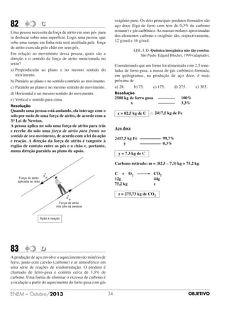 82

oxigênio puro. Os dois principais produtos formados são
aço doce (liga de ferro com teor de 0,3% de carbono
restante) e gár carbônico. As massas molares aproximadas
dos elementos carbono e oxigênio são, respectivamente,
12 g/mol e 16 g/mol.

C

Uma pessoa necessita da força de atrito em seus pés para
se deslocar sobre uma superfície. Logo, uma pessoa que
sobe uma rampa em linha reta será auxiliada pela força
de atrito exercida pelo chão em seus pés.
Em relação ao movimento dessa pessoa, quais são a
direção e o sentido da força de atrito mencionada no
texto?
a) Perpendicular ao plano e no mesmo sentido do
movimento.
b) Paralelo ao plano e no sentido contrário ao movimento.
c) Paralelo ao plano e no mesmo sentido do movimento.
d) Horizontal e no mesmo sentido do movimento.
e) Vertical e sentido para cima.

LEE, J. D. Química inorgânica não tão concisa.
São Paulo: Edgard Blucher, 1999 (adaptado).

Considerando que um forno foi alimentado com 2,5 toneladas de ferro-gusa, a massa de gás carbônico formada,
em quilogramas, na produção de aço doce, é mais
próxima de
a) 28.
b) 75.
c) 175.
d) 275.
e) 303.
Resolução

2500 kg de ferro gusa
x

Resolução

Quando uma pessoa está andando, ela interage com o
solo por meio de uma força de atrito, de acordo com a
3.a Lei de Newton.
A pessoa aplica no solo uma força de atrito para trás
e recebe do solo uma força de atrito para frente no
sentido de seu movimento, de acordo com a lei da ação
e reação. A direção da força de atrito é tangente à
região de contato entre os pés e o chão e, portanto,
numa direção paralela ao plano de apoio.

––––––––
––––––––

100%
3,3%

x = 82,5 kg de C ∴ 2417,5 kg de Fe

Aço doce
2417,5 kg Fe –––––––––– 99,7%
y
–––––––––– 0,3%
y = 7,3 kg de C
Carbono retirado: m = (82,5 – 7,3) kg = 75,2 kg
C + O2 ⎯⎯→ CO2
12g
44g
75,2 kg
z
z = 275,73 kg de CO2

83

D

A produção de aço envolve o aquecimento do minério de
ferro, junto com carvão (carbono) e ar atmosférico em
uma série de reações de oxidorredução. O produto é
chamado de ferro-gusa e contém cerca de 3,3% de
carbono. Uma forma de eliminar o excesso de carbono é
a oxidação a partir do aquecimento do ferro-gusa com gás

ENEM – Outubro/2013

34

OBJETIVO

 