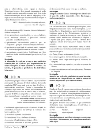 e) são mais sucetíveis a esse vírus que as mulheres.

para a sobrevivência, como espaço e alimento.
Organismos invasores são a segunda maior causa de perda
de biodiversidade, superados somente pela destruição
direta de hábitats pela ação do homem. As populações de
espécies invasoras crescem indefinidamente e ocupam o
espaço de organismos nativos.

Resolução

A importância de vacinar homens jovens está no fato
de que estes podem transmitir o vírus da doença a
mulheres gestantes.

87

LEVY, I. Disponível em http://cienciahoje.uol.com.br.
Acesso em: 5 dez. 2011 (adaptado).

D

Um circuito em série é formado por uma pilha, uma
lâmpada incandescente e uma chave interruptora. Ao se
ligar a chave, a lâmpada acende quase instantaneamente,
irradiando calor e luz. Popularmente, associa-se o
fenômeno da irradiação de energia a um desgaste da
corrente elétrica, ao atravessar o filamento da lâmpada, e
à rapidez com que a lâmpada começa a brilhar. Essa
explicação está em desacordo com o modelo clássico de
corrente.
De acordo com o modelo mencionado, o fato de a lâmpada acender quase instantaneamente está relacionado à
rapidez com que e
a) o fluido elétrico se desloca no circuito.
b) as cargas negativas móveis atravessam o circuito.
c) a bateria libera cargas móveis para o filamento da
lâmpada.
d) o campo elétrico se estabelece em todos os pontos do
circuito.
e) as cargas positivas e negativas se chocam no filamento
da lâmpada.

As populações de espécies invasoras crescem bastante por
terem a vantagem de
a) não apresentarem genes deletérios no seu pool gênico.
b) não possuírem parasitas e predadores naturais
presentes no ambiente exótico.
c) apresentarem características genéticas para se
adaptarem a qualquer clima ou condição ambiental.
d) apresentarem capacidade de consumir toda a variedade
de alimentos disponibilizados no ambiente exótico.
e) apresentarem características fisiológicas que lhes
conferem maior tamanho corporal que o das espécies
nativas.
Resolução

A adaptação de espécies invasoras em ambientes
exóticos pode ser explicada pela disponibilidade de
nichos ecológicos a serem ocupados e ausência, no
habitat, de parasitas e predadores dos indivíduos
imigrantes.

Resolução

86

Ao se fechar o circuito estabelece-se quase instantaneamente um campo elétrico em todos os pontos do
circuito, responsável pela corrente elétrica.

B

A contaminação pelo vírus da rubéola é especialmente
preocupante em grávidas, devido à síndrome da rubéola
congênita (SRC), que pode levar ao risco de aborto e
malformações congênitas. Devido a campanhas de
vacinação específicas, nas últimas décadas houve uma
grande diminuição de casos de rubéola entre as mulheres,
e, a partir de 2008, as campanhas se intensificaram e têm
dado maior enfoque à vacinação de homens jovens.

88

Estudos de fluxo de energia em ecossistemas demonstram
que a alta produtividade nos manguezais está diretamente
relacionada as taxas de produção primária líquida e a
rápida reciclagem dos nutrientes. Como exemplo de seres
vivos encontrados nesse ambiente, temos: aves, caranguejos, insetos, peixes e algas.
Dos grupos de seres vivos citados, as que contribuem
diretamente para a manutenção dessa produtividade no
referido ecossistema são
a) aves.
b) algas.
c) peixes.
d) insetos.
e) caranguejos.

BRASIL. Brasil livre de rubéola: campanha naconal
de vacinação para eliminação da rubéola.
Brasília: Ministério da Saúde, 2009 (adpatado).

Considerando a preocupação com a ocorrência da SRC, as
campanhas passaram a dar enfoque à vacinação dos
homens, porque eles
a) ficam mais expostos a esses vírus.
b) transmitem o vírus a mulheres gestantes.
c) passam a infecção diretamente para o feto.
d) transferem imunidade às parceiras grávidas.

ENEM – Outubro/2013

B

Resolução

A produtividade de matéria orgânica em ecossistemas
aquáticos é determinada pela fotossíntese realizada
pelas algas.
36

OBJETIVO

 