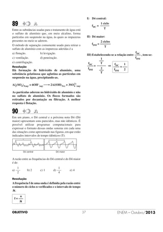 I) Dó central:

89

1 ciclo
fDC = ––––––
T

A

Entre as substâncias usadas para o tratamento de água está
o sulfato de alumínio que, em meio alcalino, forma
partículas em suspensão na água, às quais as impuzeras
presentes no meio se aderem.
O método de separação comumente usado para retirar o
sulfato de alumínio com as impurezas aderidas é a
a) flotação.
b) levigação.
c) ventilação.
d) peneiração.
e) centrifugação.

II) Dó maior:
2 ciclos
fDM = –––––––
T
fDC
III) Estabelecendo-se a relação entre –––– , tem-se:
fDM
1
–––
T
fDC
fDC
1
–––– = –––––– ⇒ –––– = –––
2
fDM
2
fDM
–––
T

Resolução

Há formação de hidróxido de alumínio, uma
substância gelatinosa que aglutina as partículas em
suspensão na água, precipitando-as.
2–
Al2(SO4)3(aq) + 6OH–(aq) ⎯→ 2Al(OH)3(s) + 3SO4 (aq)

As partículas aderem no hidróxido de alumínio e não
no sulfato de alumínio. Os flocos formados são
retirados por decantação ou filtração. A melhor
resposta é flotação.

90

A

Em um piano, o Dó central e a próxima nota Dó (Dó
maior) apresentam sons parecidos, mas não idênticos. É
possível utilizar programas computacionais para
expressar o formato dessas ondas sonoras em cada uma
das situações como apresentado nas figuras, em que estão
indicados intervalos de tempo idênticos (T).
T

T

Dó central

Dó maior

A razão entre as frequências do Dó central e do Dó maior
é de:
1
a) –––
2

b) 2

c) 1

1
d) –––
4

e) 4

Resolução

A frequência f de uma onda é definida pela razão entre
o número de ciclos n verificados e o intervalo de tempo
Δt.
n
f = –––
Δt

OBJETIVO

37

ENEM – Outubro/2013

 
