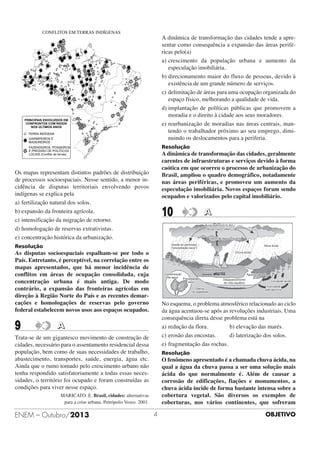 A dinâmica de transformação das cidades tende a apresentar como consequência a expansão das áreas periféricas pelo(a)
a) crescimento da população urbana e aumento da
especulação imobiliária.
b) direcionamento maior do fluxo de pessoas, devido à
existência de um grande número de serviços.
c) delimitação de áreas para uma ocupação organizada do
espaço físico, melhorando a qualidade de vida.
d) implantação de políticas públicas que promovem a
moradia e o direito à cidade aos seus moradores.
e) reurbanização de moradias nas áreas centrais, mantendo o trabalhador próximo ao seu emprego, diminuindo os deslocamentos para a periferia.
Resolução

A dinâmica de transformação das cidades, geralmente
carentes de infraestruturas e serviços devido à forma
caótica em que ocorreu o processo de urbanização do
Brasil, ampliou o quadro demográfico, notadamente
nas áreas periféricas, e promoveu um aumento da
especulação imobiliária. Novos espaços foram sendo
ocupados e valorizados pelo capital imobiliário.

Os mapas representam distintos padrões de distribuição
de processos socioespaciais. Nesse sentido, a menor incidência de disputas territoriais envolvendo povos
indígenas se explica pela
a) fertilização natural dos solos.
b) expansão da fronteira agrícola.
c) intensificação da migração de retorno.
d) homologação de reservas extrativistas.
e) concentração histórica da urbanização.

10

A

Resolução

As disputas socioespaciais espalham-se por todo o
País. Entretanto, é perceptível, na correlação entre os
mapas apresentados, que há menor incidência de
conflitos em áreas de ocupação consolidada, cuja
concentração urbana é mais antiga. De modo
contrário, a expansão das fronteiras agrícolas em
direção à Região Norte do País e as recentes demarcações e homologações de reservas pelo governo
federal estabelecem novos usos aos espaços ocupados.

9

No esquema, o problema atmosférico relacionado ao ciclo
da água acentuou-se após as revoluções industriais. Uma
consequência direta desse problema está na
a) redução da flora.
b) elevação das marés.
c) erosão das encostas.
d) laterização dos solos.
e) fragmentação das rochas.

A

Trata-se de um gigantesco movimento de construção de
cidades, necessário para o assentamento residencial dessa
população, bem como de suas necessidades de trabalho,
abastecimento, transportes, saúde, energia, água etc.
Ainda que o rumo tomado pelo crescimento urbano não
tenha respondido satisfatoriamente a todas essas necessidades, o território foi ocupado e foram construídas as
condições para viver nesse espaço.

Resolução

O fenômeno apresentado é a chamada chuva ácida, na
qual a água da chuva passa a ser uma solução mais
ácida do que normalmente é. Além de causar a
corrosão de edificações, fiações e monumentos, a
chuva ácida incide de forma bastante intensa sobre a
cobertura vegetal. São diversos os exemplos de
coberturas, nos vários continentes, que sofreram

MARICATO. E. Brasil, cidades: alternativas
para a crise urbana. Petrópolis Vozes. 2001.

ENEM – Outubro/2013

4

OBJETIVO

 