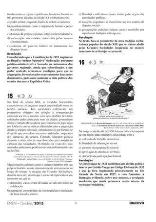 c) liberdades individuais eram extintas pelas regras das
autoridades públicas.
d) tradições populares se transformavam em matéria de
disputas sociais.
e) perseguições policiais tinham caráter xenófobo por
repudiarem tradições estrangeiras.

fundamentou o regime republicano brasileiro durante as
três primeiras décadas do século XX e fortaleceu o(a)
a) poder militar, enquanto fiador da ordem econômica.
b) presidencialismo, como o objetivo de limitar o poder
dos coronéis.
c) domínio de grupos regionais sobre a ordem federativa.
d) intervenção nos estados, autorizada pelas normas
constitucionais.
e) isonomia do governo federal no tratamento das
disputas locais.

Resolução

No texto, fala-se justamente de uma tradição carnavalesca popular do século XIX que se tentou abolir
pelas Grandes Sociedades inspiradas no modelo
veneziano de se festejar o carnaval.

Resolução

Considerando que a Constituição de 1891 implantou
no Brasil a “ordem federativa” (federação: estrutura
político-administrativa baseada na autonomia dos
governos regionais, ainda que subordinados a um
poder central), criaram-se condições para que as
oligarquias, formadas pelos representantes das classes
dominantes, pudessem controlar a vida política dos
estados durante a República Velha.

15

16

E

D

No final do século XIX, as Grandes Sociedades
carnavalescas alcançaram ampla popularidade entre os
foliões cariocas. Tais sociedades cultivavam um
pretensioso objetivo em relação à comemoração
carnavalesca em si mesma: com seus desfiles de carros
enfeitados pelas principais ruas da cidade, pretendiam
abolir o entrudo (brincadeira que consistia em jogar água
nos foliões) e outras práticas difundidas entre a população
desde os tempos coloniais, substituindo-os por formas de
diversão que consideravam mais civilizadas, inspiradas
nos carnavais de Veneza. Contudo, ninguém parecia
disposto a abrir mão de suas diversões para assistir ao
carnaval das sociedades. O entrudo, na visão dos seus
animados praticantes, poderia coexistir perfeitamente com
os desfiles.

-Havera’ ainda quem resista a’
poderosa inﬂuencia do partido Mulherista.?!
PEDERNEIRAS, R. Revista da Semana, ano 35, n. 40, 15 set. 1934. In: LEMOS, R.
(Org.). Uma história do Brasil através das caricaturas (1840–2001).
Rio de Janeiro. Bom Texto, Letras e Expressões, 2001.

Na imagem, da década de 1930, há uma crítica à conquista
de um direito pelas mulheres, relacionado com a
a) redivisão do trabalho doméstico.
b) liberdade de orientação sexual.
c) garantia da equiparação salarial.
d) aprovação do direito ao divórcio.
e) obtenção da participação eleitoral.

PEREIRA, C.S. Os senhores da alegria: a presença das mulheres nas Grandes
Sociedades carnavalescas cariocas em fins do século XIX. In: CUNHA, M.C.P.
Carnavais e outras festas: ensaios de história social da cultura. Campinas:
Unicamp; Cecult, 2002 (adaptado).

Resolução

A Constituição de 1934 confirmou um direito político
inserto por Getúlio Vargas no Código Eleitoral de 1932
e que já fora implantado pioneiramente no Rio
Grande do Norte em 1927: o voto feminino. A
ilustração evidencia, sobre esse assunto, o arraigado
machismo que ainda permeava vastos setores da
sociedade brasileira.

Manifestações culturais como o carnaval também têm sua
própria história, sendo constantemente reinventadas ao
longo do tempo. A atuação das Grandes Sociedades,
descrita no texto, mostra que o carnaval representava um
momento em que as
a) distinções sociais eram deixadas de lado em nome da
celebração.
b) aspirações cosmopolitas da elite impediam a realização
da festa fora dos clubes.

ENEM – Outubro/2013

6

OBJETIVO

 