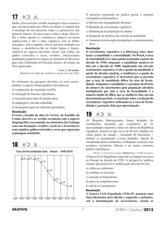 17

O processo registrado no gráfico gerou a seguinte
consequência demográfica:
a) Decréscimo da população absoluta.
b) Redução do crescimento vegetativo.
c) Diminuição da proporção de adultos.
d) Expansão de políticas de controle da natalidade.
e) Aumento da renovação da população economicamente
ativa.

A

Então, a travessia das veredas sertanejas é mais exaustiva
que a de uma estepe nua. Nesta, ao menos, o viajante tem
o desafogo de um horizonte largo e a perspectiva das
planuras francas. Ao passo que a outra o afoga; abreviaIhe o olhar; agride-o e estonteia-o; enlaça-o na trama
espinescente e não o atrai; repulsa-o com as folhas
urticantes, com o espinho, com os gravetos estalados em
lanças, e desdobra-se-lhe na frente léguas e léguas,
imutável no aspecto desolado; árvore sem folhas, de
galhos estorcidos e secos, revoltos, entrecruzados
apontando rijamente no espaço ou estirando-se flexuosos
palo solo, lembrando um bracejar imenso, de tortura, da
flora agonizante…

Resolução

O crescimento vegetativo é a diferença entre duas
taxas: a natalidade e a mortalidade. No Brasil, a taxa
de mortalidade teve uma queda acentuada a partir da
década de 1950, enquanto a natalidade manteve-se
alta até a década de 1980, implicando um elevado
crescimento vegetativo. Com a queda da natalidade a
partir da década seguinte, a tendência é a queda do
crescimento vegetativo. É necessário que se perceba
que a taxa de natalidade difere da taxa de fecundidade. Enquanto a natalidade é o produto da divisão
do número de nascimentos pela população absoluta
multiplicado por mil, a taxa de fecundidade é o
número médio de filhos que as mulheres têm, em um
determinado período. A conclusão sobre a redução do
crescimento vegetativo utilizando-se a taxa de fecundidade é, portanto, feita por aproximação.

Cunha. E. Os sertões.
Disponível em: http://pt. scribd.com. Acesso em 2 jun. 2012.

Os elementos da paisagem descritos no texto correspondem a aspectos biogeográficos presentes na
a) composição de vegetação xerófila.
b) formação de florestas latifoliadas.
c) transição para mata de grande porte.
d) adaptação à elevada salinidade.
e) homogeneização da cobertura perenifólia.
Resolução

19

O texto, extraído da obra Os Sertões, de Euclides da
Cunha, descreve as veredas sertanejas cujo o aspecto
biogeográfico corresponde aos elementos da Caatinga
com suas formações xerófilas: cactáceas e bromeliáceas
com espinhos, galhos retorcidos e secos que expressam
a paisagem semiárida.

18

As Brigadas Internacionais foram unidades de
combatentes formadas por voluntários de 53
nacionalidades dispostos a lutar em defesa da República
espanhola. Estima-se que cerca de 60 mil cidadãos de
várias partes do mundo – incluindo 40 brasileiros –
tenham se incorporado a essas unidades. Apesar de
coordenadas pelos comunistas, as Brigadas contaram com
membros socialistas, liberais e de outras correntes
político-ideológicas.

B

Taxa de fecundidade total - Brasil - 1940-2010
6,16

6,21

B

SOUZA, I. I. A Guerra Civil Europeia. História Viva, n. 70, 2009 (fragmento).

A Guerra Civil Espanhola expressou as disputas em curso
na Europa na década de 1930. A perspectiva política
comum que promoveu a mobilização descrita foi o(a)
a) crítica ao stalinismo.
b) combate ao fascismo.
c) rejeição ao federalismo.
d) apoio ao corporativismo.
e) adesão ao anarquismo.

6,28
5,76

4,35

2,85
2,38
1,90

Resolução

A Guerra Civil Espanhola (1936-39) mostrou uma
clara dicotomia entre direita e esquerda: a primeira,
sob a denominação de nacionalistas, reunia os

1930 1940 1950 1960 1970 1980 1990 2000 2010 2020

OBJETIVO

7

ENEM – Outubro/2013

 