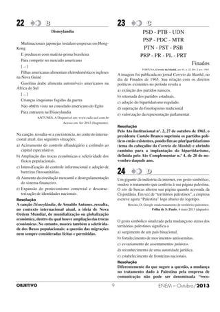 22

23

B

C

Disneylandia

PSD - PTB - UDN
PSP - PDC - MTR
PTN - PST - PSB
PRP - PR - PL - PRT

Multinacionais japonejas instalam empresas em HongKong
E produzem com matéria-prima brasileira
Para competir no mercado americano
[…]
Pilhas americanas alimentam eletrodomésticos ingleses
na Nova Guiné
Gasolina árabe alimenta automóveis americanos na
África do Sul
[…]
Crianças iraquianas fugidas da guerra
Não obtêm visto no consulado americano do Egito
Para entrarem na Disneylandia

Finados
FORTUNA. Correio da Manhã, ano 65. n. 22 264, 2 nov. 1965.

A imagem foi publicada no jornal Correio da Manhã, no
dia de Finados de 1965. Sua relação com os direitos
políticos existentes no período revela a
a) extinção dos partidos nanicos.
b) retomada dos partidos estaduais.
c) adoção do bipartidarismo regulado.
d) superação do fisiologismo tradicional
e) valorização da representação parlamentar.

ANTUNES, A Disponível em: www.radio.uol.com.br
Acesso em: fev 2013 (fragmento).

Resolução

Pelo Ato Institucional nº. 2, 27 de outubro de 1965, o
presidente Castelo Branco suprimiu os partidos políticos então existentes, pondo fim ao pluripartidarismo
(tema do cabeçalho do Correio da Manhã) e abrindo
caminho para a implantação do bipartidarismo,
definida pelo Ato Complementar n.º 4, de 20 de novembro daquele ano.

Na canção, ressalta-se a coexistencia, no contexto internacional atual, das seguintes situações:
a) Acirramento do controle alfandegário e estímulo ao
capital especulativo.
b) Ampliação das trocas econômicas e seletividade dos
fluxos populacionais.
c) Intensificação do controle informacional e adoção de
barreiras fitossanitárias.
d) Aumento da circulação mercantil e desregulamentação
do sistema financeiro.
e) Expansão do protecionismo comercial e descaracterização de identidades nacionais.

24

D

Um gigante da indústria da internet, em gesto simbólico,
mudou o tratamento que conferia à sua página palestina.
O site de buscas alterou sua página quando acessada da
Cisjordânia. Em vez de “territórios palestinos”, a empresa
escreve agora “Palestina” logo abaixo do logotipo.

Resolução

A canção Disneylândia, de Arnaldo Antunes, ressalta,
no contexto internacional atual, a ideia de Nova
Ordem Mundial, de mundialização ou globalização
econômica, dentro da qual houve ampliação das trocas
econômicas. No entanto, mostra também a seletividade dos fluxos populacionais: a questão das migrações
nem sempre consideradas lícitas e permitidas.

Bercito, D. Google muda tratamento de territórios palestinos.
Folha de S. Paulo, 4 maio 2013 (daptado).

O gesto simbólico sinalizado pela mudança no status dos
territórios palestinos significa o
a) surgimento de um país binacional.
b) fortalecimento de movimentos antissemitas.
c) esvaziamento de assentamentos judaicos.
d) reconhecimento de uma autoridade jurídica.
e) estabelecimento de fronteiras nacionais.
Resolução

Diferentemente do que sugere a questão, a mudança
no tratamento dado à Palestina pela empresa de
comunicação não pode ser denominada “recoOBJETIVO

9

ENEM – Outubro/2013

 