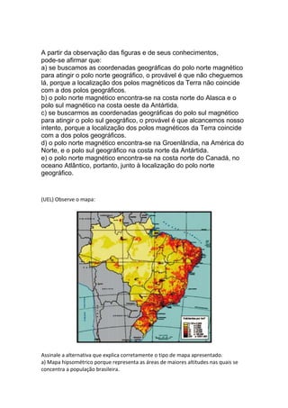 A partir da observação das figuras e de seus conhecimentos,
pode-se afirmar que:
a) se buscamos as coordenadas geográficas do polo norte magnético
para atingir o polo norte geográfico, o provável é que não cheguemos
lá, porque a localização dos polos magnéticos da Terra não coincide
com a dos polos geográficos.
b) o polo norte magnético encontra-se na costa norte do Alasca e o
polo sul magnético na costa oeste da Antártida.
c) se buscarmos as coordenadas geográficas do polo sul magnético
para atingir o polo sul geográfico, o provável é que alcancemos nosso
intento, porque a localização dos polos magnéticos da Terra coincide
com a dos polos geográficos.
d) o polo norte magnético encontra-se na Groenlândia, na América do
Norte, e o polo sul geográfico na costa norte da Antártida.
e) o polo norte magnético encontra-se na costa norte do Canadá, no
oceano Atlântico, portanto, junto à localização do polo norte
geográfico.
(UEL) Observe o mapa:
Assinale a alternativa que explica corretamente o tipo de mapa apresentado.
a) Mapa hipsométrico porque representa as áreas de maiores altitudes nas quais se
concentra a população brasileira.
 