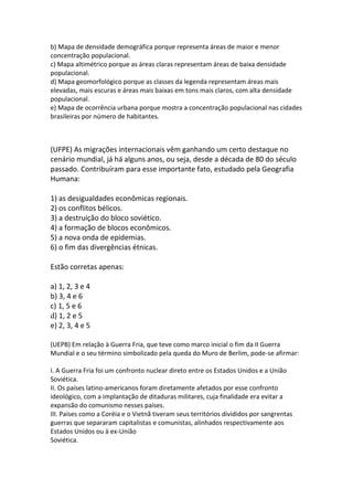 b) Mapa de densidade demográfica porque representa áreas de maior e menor
concentração populacional.
c) Mapa altimétrico porque as áreas claras representam áreas de baixa densidade
populacional.
d) Mapa geomorfológico porque as classes da legenda representam áreas mais
elevadas, mais escuras e áreas mais baixas em tons mais claros, com alta densidade
populacional.
e) Mapa de ocorrência urbana porque mostra a concentração populacional nas cidades
brasileiras por número de habitantes.
(UFPE) As migrações internacionais vêm ganhando um certo destaque no
cenário mundial, já há alguns anos, ou seja, desde a década de 80 do século
passado. Contribuíram para esse importante fato, estudado pela Geografia
Humana:
1) as desigualdades econômicas regionais.
2) os conflitos bélicos.
3) a destruição do bloco soviético.
4) a formação de blocos econômicos.
5) a nova onda de epidemias.
6) o fim das divergências étnicas.
Estão corretas apenas:
a) 1, 2, 3 e 4
b) 3, 4 e 6
c) 1, 5 e 6
d) 1, 2 e 5
e) 2, 3, 4 e 5
(UEPB) Em relação à Guerra Fria, que teve como marco inicial o fim da II Guerra
Mundial e o seu término simbolizado pela queda do Muro de Berlim, pode-se afirmar:
I. A Guerra Fria foi um confronto nuclear direto entre os Estados Unidos e a União
Soviética.
II. Os países latino-americanos foram diretamente afetados por esse confronto
ideológico, com a implantação de ditaduras militares, cuja finalidade era evitar a
expansão do comunismo nesses países.
III. Países como a Coréia e o Vietnã tiveram seus territórios divididos por sangrentas
guerras que separaram capitalistas e comunistas, alinhados respectivamente aos
Estados Unidos ou à ex-União
Soviética.
 