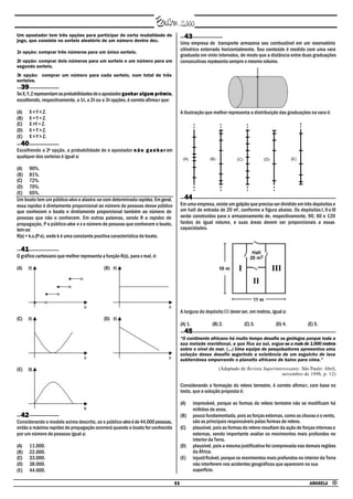 Um apostador tem três opções para participar de certa modalidade de                     43
jogo, que consiste no sorteio aleatório de um número dentre dez.
                                                                                      Uma empresa de transporte armazena seu combustível em um reservatório
                                                                                      cilíndrico enterrado horizontalmente. Seu conteúdo é medido com uma vara
1a opção: comprar três números para um único sorteio.
                                                                                      graduada em vinte intervalos, de modo que a distância entre duas graduações
2a opção: comprar dois números para um sorteio e um número para um                    consecutivas representa sempre o mesmo volume.
segundo sorteio.
3a opção: comprar um número para cada sorteio, num total de três
sorteios.
  39
Se X, Y, Z representam as probabilidades de o apostador ganhar algum prêmio,
                                                                       prêmio
escolhendo, respectivamente, a 1a, a 2a ou a 3a opções, é correto afirmar que:

(A)    X < Y < Z.                                                                     A ilustração que melhor representa a distribuição das graduações na vara é:
(B)    X = Y = Z.
(C)    X >Y = Z.
(D)    X = Y > Z.
(E)    X > Y > Z.
  40
Escolhendo a 2a opção, a probabilidade de o apostador n ã o g a n h a r em
qualquer dos sorteios é igual a:                                                       (A)             (B)                                          (E)
                                                                                                                      (C)            (D)

(A) 90%.
(B) 81%.
(C) 72%.
(D) 70%.
(E) 65%.
Um boato tem um público-alvo e alastra-se com determinada rapidez. Em geral,            44
essa rapidez é diretamente proporcional ao número de pessoas desse público            Em uma empresa, existe um galpão que precisa ser dividido em três depósitos e
que conhecem o boato e diretamente proporcional também ao número de                   um hall de entrada de 20 m2, conforme a figura abaixo. Os depósitos I, II e III
pessoas que não o conhecem. Em outras palavras, sendo R a rapidez de                  serão construídos para o armazenamento de, respectivamente, 90, 60 e 120
propagação, P o público-alvo e x o número de pessoas que conhecem o boato,            fardos de igual volume, e suas áreas devem ser proporcionais a essas
tem-se:                                                                               capacidades.
R(x) = k.x.(P-x), onde k é uma constante positiva característica do boato.

  41
O gráfico cartesiano que melhor representa a função R(x), para x real, é:

(A)                                          (B)




                                                                                      A largura do depósito III dever ser, em metros, igual a:
(C)                                          (D)
                                                                                      (A) 1.            (B) 2.              (C) 3.         (D) 4.         (E) 5.
                                                                                        45
                                                                                      “O continente africano há muito tempo desafia os geólogos porque toda a
                                                                                      sua metade meridional, a que fica ao sul, ergue-se a mais de 1.000 metros
                                                                                      sobre o nível do mar. (...) Uma equipe de pesquisadores apresentou uma
                                                                                      solução desse desafio sugerindo a existência de um esguicho de lava
                                                                                      subterrânea empurrando o planalto africano de baixo para cima.”

(E)                                                                                                          (Adaptado de Revista Superinteressante. São Paulo: Abril,
                                                                                                                                           novembro de 1998, p. 12)

                                                                                      Considerando a formação do relevo terrestre, é correto afirmar, com base no
                                                                                      texto, que a solução proposta é:

                                                                                      (A)      improvável, porque as formas do relevo terrestre não se modificam há
                                                                                               milhões de anos.
  42                                                                                  (B)      pouco fundamentada, pois as forças externas, como as chuvas e o vento,
Considerando o modelo acima descrito, se o público-alvo é de 44.000 pessoas,                   são as principais responsáveis pelas formas de relevo.
então a máxima rapidez de propagação ocorrerá quando o boato for conhecido            (C)      plausível, pois as formas do relevo resultam da ação de forças internas e
por um número de pessoas igual a:                                                              externas, sendo importante avaliar os movimentos mais profundos no
                                                                                               interior da Terra.
(A)    11.000.                                                                        (D)      plausível, pois a mesma justificativa foi comprovada nas demais regiões
(B)    22.000.                                                                                 da África.
(C)    33.000.                                                                        (E)      injustificável, porque os movimentos mais profundos no interior da Terra
(D)    38.000.                                                                                 não interferem nos acidentes geográficos que aparecem na sua
(E)    44.000.                                                                                 superfície.

                                                                                 11                                                                        AMARELA •
 