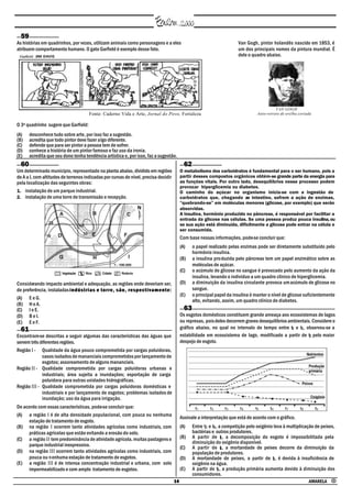 59
As histórias em quadrinhos, por vezes, utilizam animais como personagens e a eles                                                         Van Gogh, pintor holandês nascido em 1853, é
atribuem comportamento humano. O gato Garfield é exemplo desse fato.                                                                      um dos principais nomes da pintura mundial. É
                                                                                                                                          dele o quadro abaixo.




                                                                                                                                                              VAN GOGH
                                              Fonte: Caderno Vida e Arte, Jornal do Povo, Fortaleza                                                 Auto-retrato de orelha cortada

O 3º quadrinho sugere que Garfield:
(A)     desconhece tudo sobre arte, por isso faz a sugestão.
(B)     acredita que todo pintor deve fazer algo diferente.
(C)     defende que para ser pintor a pessoa tem de sofrer.
(D)     conhece a história de um pintor famoso e faz uso da ironia.
(E)     acredita que seu dono tenha tendência artística e, por isso, faz a sugestão.
  60                                                                                                          62
Um determinado município, representado na planta abaixo, dividido em regiões                                O metabolismo dos carboidratos é fundamental para o ser humano, pois a
de A a I, com altitudes de terrenos indicadas por curvas de nível, precisa decidir                          partir desses compostos orgânicos obtém-se grande parte da energia para
pela localização das seguintes obras:                                                                       as funções vitais. Por outro lado, desequilíbrios nesse processo podem
                                                                                                            provocar hiperglicemia ou diabetes.
1. instalação de um parque industrial.                                                                      O caminho do açúcar no organismo inicia-se com a ingestão de
2. instalação de uma torre de transmissão e recepção.                                                       carboidratos que, chegando ao intestino, sofrem a ação de enzimas,
                                                                                                            “quebrando-se” em moléculas menores (glicose, por exemplo) que serão
                                                                                                            absorvidas.
                                                                                                            A insulina, hormônio produzido no pâncreas, é responsável por facilitar a
                                                                                                            entrada da glicose nas células. Se uma pessoa produz pouca insulina, ou
                                                                                                            se sua ação está diminuída, dificilmente a glicose pode entrar na célula e
                                                                                                            ser consumida.
                                                                                                            Com base nessas informações, pode-se concluir que:
                                                                                                            (A)    o papel realizado pelas enzimas pode ser diretamente substituído pelo
                                                                                                                   hormônio insulina.
                                                                                                            (B)    a insulina pro duzida pelo pâncreas tem um papel enzimático sobre as
                                                                                                                   moléculas de açúcar.
                                                                                                            (C)    o acúmulo de glicose no sangue é provocado pelo aumento da ação da
                                                                                                                   insulina, levando o indivíduo a um quadro clínico de hiperglicemia.
Considerando impacto ambiental e adequação, as regiões onde deveriam ser,                                   (D)    a diminuição da insulina circulante provoca um acúmulo de glicose no
de preferência, instaladas i n d ú s t r i a s e t o r r e , s ã o , r e s p e c t i v a m e n t e :               sangue.
                                                                                                            (E)    o principal papel da insulina é manter o nível de glicose suficientemente
(A) E e G.                                                                                                         alto, evitando, assim, um quadro clínico de diabetes.
(B) H e A.
(C) I e E.                                                                                                    63
(D) B e I.                                                                                                  Os esgotos domésticos constituem grande ameaça aos ecossistemas de lagos
(E) E e F.                                                                                                  ou represas, pois deles decorrem graves desequilíbrios ambientais. Considere o
  61                                                                                                        gráfico abaixo, no qual no intervalo de tempo entre t1 e t3 , observou-se a
Encontram-se descritas a seguir algumas das características das águas que                                   estabilidade em ecossistema de lago, modificado a partir de t3 pelo maior
servem três diferentes regiões.                                                                             despejo de esgoto.
Região I - Qualidade da água pouco comprometida por cargas poluidoras,
             casos isolados de mananciais comprometidos por lançamento de
             esgotos; assoreamento de alguns mananciais.
Região II - Qualidade comprometida por cargas poluidoras urbanas e
             industriais; área sujeita a inundações; exportação de carga
             poluidora para outras unidades hidrográficas.
Região III - Qualidade comprometida por cargas poluidoras domésticas e
             industriais e por lançamento de esgotos; problemas isolados de
             inundação; uso da água para irrigação.
De acordo com essas características, pode-se concluir que:
(A) a região I é de alta densidade populacional, com pouca ou nenhuma                                       Assinale a interpretação que está de acordo com o gráfico.
     estação de tratamento de esgoto.
(B) na região I ocorrem tanto atividades agrícolas como industriais, com                                    (A)    Entre t3 e t6 , a competição pelo oxigênio leva à multiplicação de peixes,
     práticas agrícolas que estão evitando a erosão do solo.                                                       bactérias e outros produtores.
(C) a região II tem predominância de atividade agrícola, muitas pastagens e                                 (B)    A partir de 3 , a decomposição do esgoto é impossibilitada pela
                                                                                                                                    t
                                                                                                                   diminuição do oxigênio disponível.
     parque industrial inexpressivo.                                                                        (C)    A partir de 6 , a mortandade de peixes decorre da diminuição da
                                                                                                                                    t
(D) na região III ocorrem tanto atividades agrícolas como industriais, com                                         população de produtores.
     pouca ou n enhuma estação de tratamento de esgotos.                                                    (D)    A mortandade de peixes, a partir de t , é devida à insuficiência de
                                                                                                                                                             6
(E) a região III é de intensa concentração industrial e urbana, com solo                                           oxigênio na água.
     impermeabilizado e com amplo tratamento de esgotos.                                                    (E)    A partir de t3 , a produção primária aumenta devido à diminuição dos
                                                                                                                   consumidores.
                                                                                                       14                                                                       AMARELA •
 