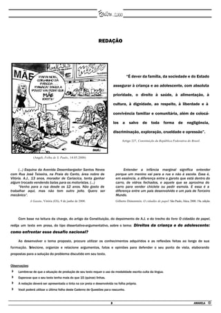 REDAÇÃO




                                                                                     “É dever da família, da sociedade e do Estado

                                                                            assegurar à criança e ao adolescente, com absoluta

                                                                            prioridade, o direito à saúde, à alimentação, à

                                                                            cultura, à dignidade, ao respeito, à liberdade e à

                                                                            convivência familiar e comunitária, além de colocá-

                                                                            los a salvo de toda forma de negligência,

                                                                            discriminação, exploração, crueldade e opressão”.

                                                                                  Artigo 227, Constituição da República Federativa do Brasil.




                 (Angeli, Folha de S. Paulo , 14.05.2000)



      (...) Esquina da Avenida Desembargador Santos Neves                         Entender a infância marginal significa entender
com Rua José Teixeira, na Praia do Canto, área nobre de                      porque um menino vai para a rua e não à escola. Essa é,
Vitória. A.J., 13 anos, morador de Cariacica, tenta ganhar                   em essência, a diferença entre o garoto que está dentro do
algum trocado vendendo balas para os motoristas. (...)                       carro, de vidros fechados, e aquele que se aproxima do
      “Venho para a rua desde os 12 anos. Não gosto de                       carro para vender chiclete ou pedir esmola. E essa é a
trabalhar aqui, mas não tem outro jeito. Quero ser                           diferença entre um país desenvolvido e um país de Terceiro
mecânico”.                                                                   Mundo.
               A Gazeta, Vitória (ES), 9 de junho de 2000.                   Gilberto Dimenstein. O cidadão de papel. São Paulo, Ática, 2000. 19a. edição.




     Com base na leitura da charge, do artigo da Constituição, do depoimento de A.J. e do trecho do livro O cidadão de papel,
redija um texto em prosa, do tipo dissertativo-argumentativo, sobre o tema: Direitos da criança e do adolescente:
como enfrentar esse desafio nacional?

     Ao desenvolver o tema proposto, procure utilizar os conhecimentos adquiridos e as reflexões feitas ao longo de sua
formação. S
          elecione, organize e relacione argumentos, fatos e opiniões para defender o seu ponto de vista, elaborando
propostas para a solução do problema discutido em seu texto.


Observações:
     Lembre-se de que a situação de produção de seu texto requer o uso da modalidade escrita culta da língua.
     Espera-se que o seu texto tenha mais do que 15 (quinze) linhas.
     A redação deverá ser apresentada a tinta na cor preta e desenvolvida na folha própria.
     Você poderá utilizar a última folha deste Caderno de Questões para rascunho.



                                                                        3                                                                   AMARELA •
 
