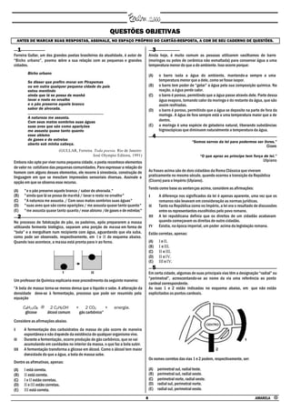 QUESTÕES OBJETIVAS
    ANTES DE MARCAR SUAS RESPOSTAS, ASSINALE, NO ESPAÇO PRÓPRIO DO CARTÃO-RESPOSTA, A COR DE SEU CADERNO DE QUESTÕES.

     1                                                                                                  3
Ferreira Gullar, um dos grandes poetas brasileiros da atualidade, é autor de                       Ainda hoje, é muito comum as pessoas utilizarem vasilhames de barro
“Bicho urbano”, poema sobre a sua relação com as pequenas e grandes                                (moringas ou potes de cerâmica não esmaltada) para conservar água a uma
cidades.                                                                                           temperatura menor do que a do ambiente. Isso ocorre porque:
           Bicho urbano
                                                                                                   (A)      o barro isola a água do ambiente, mantendo-a sempre a uma
           Se disser que prefiro morar em Pirapemas                                                         temperatura menor que a dele, como se fosse isopor.
           ou em outra qualquer pequena cidade do país                                             (B)      o barro tem poder de “gelar” a água pela sua composição química. Na
           estou mentindo                                                                                   reação, a água perde calor.
           ainda que lá se possa de manhã                                                          (C)      o barro é poroso, permitindo que a água passe através dele. Parte dessa
           lavar o rosto no orvalho                                                                         água evapora, tomando calor da moringa e do restante da água, que são
           e o pão preserve aquele branco                                                                   assim resfriadas.
           sabor de alvorada.                                                                      (D)      o barro é poroso, permitindo que a água se deposite na parte de fora da
           .....................................................................                            moringa. A água de fora sempre está a uma temperatura maior que a de
           A natureza me assusta.
           Com seus matos sombrios suas águas                                                               dentro.
           suas aves que são como aparições                                                        (E)      a moringa é uma espécie de geladeira natural, liberando substâncias
           me assusta quase tanto quanto                                                                    higroscópicas que diminuem naturalmente a temperatura da água.
           esse abismo                                                                                  4
           de gases e de estrelas
                                                                                                                                  “Somos servos da lei para podermos ser livres.”
           aberto sob minha cabeça.
                                                                                                                                                                            Cícero
                                     (GULLAR, Ferreira. Toda poesia. Rio de Janeiro:
                                                       José Olympio Editora, 1991)                                                     “O que apraz ao príncipe tem força de lei.”
Embora não opte por viver numa pequena cidade, o poeta reconhece elementos                                                                                                Ulpiano
de valor no cotidiano das pequenas comunidades. Para expressar a relação do
homem com alguns desses elementos, ele recorre à sinestesia, construção de                         As frases acima são de dois cidadãos da Roma Clássica que viveram
linguagem em que se mesclam impressões sensoriais diversas. Assinale a                             praticamente no mesmo século, quando ocorreu a transição da República
opção em que se observa esse recurso.                                                              (Cícero) para o Império (Ulpiano).
                                                                                                   Tendo como base as sentenças acima, considere as afirmações:
(A)      "e o pão preserve aquele branco / sabor de alvorada."
(B)      "ainda que lá se possa de manhã / lavar o rosto no orvalho"                               I        A diferença nos significados da lei é apenas aparente, uma vez que os
(C)      "A natureza me assusta. / Com seus matos sombrios suas águas"                                      romanos não levavam em consideração as normas jurídicas.
(D)      "suas aves que são como aparições / me assusta quase tanto quanto"                        II       Tanto na República como no Império, a lei era o resultado de discussões
(E)      "me assusta quase tanto quanto / esse abismo /de gases e de estrelas"                              entre os representantes escolhidos pelo povo romano.
     2                                                                                             III      A lei republicana definia que os direitos de um cidadão acabavam
No processo de fabricação de pão, os padeiros, após prepararem a massa                                      quando começavam os direitos de outro cidadão.
utilizando fermento biológico, separam uma porção de massa em forma de                             IV       Existia, na época imperial, um poder acima da legislação romana.
“bola” e a mergulham num recipiente com água, aguardando que ela suba,                             Estão corretas, apenas:
como pode ser observado, respectivamente, em I e II do esquema abaixo.
Quando isso acontece, a massa está pronta para ir ao forno.                                        (A)      I e II.
                                                                                                   (B)      I e III.
                                                                                                   (C)      II e III.
                                                                                                   (D)      II e IV.
                                                                                                   (E)      III e IV.
                                                                                                        5
                                                                                                   Em certa cidade, algumas de suas principais vias têm a designação “radial” ou
                                                                                                   “perimetral”, acrescentando-se ao nome da via uma referência ao ponto
Um professor de Química explicaria esse procedimento da seguinte maneira:
                                                                                                   cardeal correspondente.
“A bola de massa torna-se menos densa que o líquido e sobe. A alteração da                         As ruas 1 e 2 estão indicadas no esquema abaixo, em que não estão
densidade deve-se à fermentação, processo que pode ser resumido pela                               explicitados os pontos cardeais.
equação

         C6H12O6 → 2 C2H5OH                        +       2 CO2      +             energia.
          glicose álcool comum                         gás carbônico”

Considere as afirmações abaixo.
I        A fermentação dos carboidratos da massa de pão ocorre de maneira
         espontânea e não depende da existência de qualquer organismo vivo.
II       Durante a fermentação, ocorre produção de gás carbônico, que se vai
         acumulando em cavidades no interior da massa, o que faz a bola subir.
III      A fermentação transforma a glicose em álcool. Como o álcool tem maior
         densidade do que a água, a bola de massa sobe.
                                                                                                   Os nomes corretos das vias 1 e 2 podem, respectivamente, ser:
Dentre as afirmativas, apenas:
(A)      I está correta.                                                                           (A)      perimetral sul, radial leste.
(B)      II está correta.                                                                          (B)      perimetral sul, radial oeste.
(C)      I e II estão corretas.                                                                    (C)      perimetral norte, radial oeste.
(D)      II e III estão corretas.                                                                  (D)      radial sul, perimetral norte.
(E)      III está correta.                                                                         (E)      radial sul, perimetral oeste.

                                                                                               4                                                                      AMARELA •
 