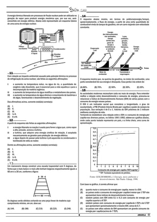 A energia térmica liberada em processos de fissão nuclear pode ser utilizada na           14
geração de vapor para produzir energia mecânica que, por sua vez, será                  O esquema abaixo mostra, em termos de potência(energia/tempo),
convertida em energia elétrica. Abaixo está representado um esquema básico              aproximadamente, o fluxo de energia, a partir de uma certa quantidade de
de uma usina de energia nuclear.                                                        combustível vinda do tanque de gasolina, em um carro viajando com velocidade
                                                                                        constante.




     11
Com relação ao impacto ambiental causado pela poluição térmica no processo
de refrigeração da usina nuclear, são feitas as seguintes afirmações:                   O esquema mostra que, na queima da gasolina, no motor de combustão, uma
                                                                                        parte considerável de sua energia é dissipada. Essa perda é da ordem de:
I         o aumento na temperatura reduz, na água do rio, a quantidade de
          oxigênio nela dissolvido, que é essencial para a vida aquática e para a       (A) 80%.        (B) 70%.         (C) 50%.          (D) 30%.     (E) 20%.
          decomposição da matéria orgânica.                                               15
II        o aumento da temperatura da água modifica o metabolismo dos peixes.           As sociedades modernas necessitam cada vez mais de energia. Para entender
III       o aumento na temperatura da água diminui o crescimento de bactérias e         melhor a relação entre desenvolvimento e consumo de energia, procurou-se
          de algas, favorecendo o desenvolvimento da vegetação.                         relacionar o Índice de Desenvolvimento Humano (IDH) de vários países com o
Das afirmativas acima, somente está(ão) correta(s):                                     consumo de energia nesses países.
                                                                                        O IDH é um indicador social que considera a longevidade, o grau de
(A)   I.                                                                                escolaridade, o PIB (Produto Interno Bruto) per capita e o poder de compra da
(B)   II.                                                                               população. Sua variação é de 0 a 1. Valores do IDH próximos de 1 indicam
(C)   III.                                                                              melhores condições de vida.
(D)   I e II.                                                                           Tentando-se estabelecer uma relação entre o IDH e o consumo de energia per
(E)   II e III.                                                                         capita nos diversos países, no biênio 1991-1992, obteve-se o gráfico abaixo,
     12                                                                                 onde cada ponto isolado representa um país, e a linha cheia, uma curva de
A partir do esquema são feitas as seguintes afirmações:                                 aproximação.
I         a energia liberada na reação é usada para ferver a água que, como vapor
          a alta pressão, aciona a turbina.
II        a turbina, que adquire uma energia cinética de rotação, é acoplada
          mecanicamente ao gerador para produção de energia elétrica.
III       a água depois de passar pela turbina é pré-aquecida no condensador e
          bombeada de volta ao reator.
Dentre as afirmações acima, somente está(ão) correta(s):
(A)   I.
(B)   II.
(C)   III.
(D)   I e II.
(E)   II e III.
     13
Um marceneiro deseja construir uma escada trapezoidal com 5 degraus, de
forma que o mais baixo e o mais alto tenham larguras respectivamente iguais a
60 cm e a 30 cm, conforme a figura:                                                                          * TEP: Tonelada equivalente de petróleo.
                                                                                                   Fonte: GOLDEMBERG, J. Energia, meio ambiente e
                                                                                                            desenvolvimento. São Paulo: Edusp, 1998.

                                                                                        Com base no gráfico, é correto afirmar que:

                                                                                        (A)    quanto maior o consumo de energia per capita, menor é o IDH.
                                                                                        (B)    os países onde o consumo de energia per capita é menor que 1 TEP não
                                                                                               apresentam bons índices de desenvolvimento humano.
                                                                                        (C)    existem países com IDH entre 0,1 e 0,3 com consumo de energia per
Os degraus serão obtidos cortando-se uma peça linear de madeira cujo                           capita superior a 8 TEP.
comprimento mínimo, em cm, deve ser:                                                    (D)    existem países com consumo de energia per capita de 1 TEP e de 5 TEP
                                                                                               que apresentam aproximadamente o mesmo IDH, cerca de 0,7.
(A) 144.           (B) 180.        (C) 210.        (D) 225.        (E) 240.             (E)    os países com altos valores de IDH apresentam um grande consumo de
                                                                                               energia per capita (acima de 7 TEP).
                                                                                    6                                                                   AMARELA •
 