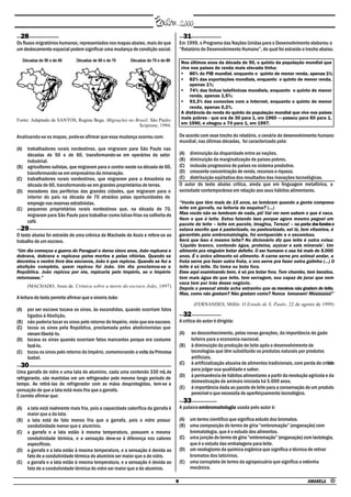 28                                                                                   31
Os fluxos migratórios humanos, representados nos mapas abaixo, mais do que           Em 1999, o Programa das Nações Unidas para o Desenvolvimento elaborou o
um deslocamento espacial podem significar uma mudança de condição social.            “Relatório do Desenvolvimento Humano”, do qual foi extraído o trecho abaixo.

                                                                                     Nos últimos anos da década de 90, o quinto da população mundial que
                                                                                     vive nos países de renda mais elevada tinha:
                                                                                     • 86% do PIB mundial, enquanto o quinto de menor renda, apenas 1%;
                                                                                     • 82% das exportações mundiais, enquanto o quinto de menor renda,
                                                                                         apenas 1%;
                                                                                     • 74% das linhas telefônicas mundiais, enquanto o quinto de menor
                                                                                         renda, apenas 1,5%;
                                                                                     • 93,3% das conexões com a Internet, enquanto o quinto de menor
                                                                                         renda, apenas 0,2%.
                                                                                     A distância da renda do quinto da população mundial que vive nos países
Fonte: Adaptado de SANTOS, Regina Bega. Migrações no Brasil. São Paulo:              mais pobres - que era de 30 para 1, em 1960 — passou para 60 para 1,
                                                       Scipione, 1994.               em 1990, e chegou a 74 para 1, em 1997.

Analisando-se os mapas, pode-se afirmar que essa mudança ocorreu com:                De acordo com esse trecho do relatório, o cenário do desenvolvimento humano
                                                                                     mundial, nas últimas décadas, foi caracterizado pela:
(A) trabalhadores rurais nordestinos, que migraram para São Paulo nas
    décadas de 50 e de 60, transformando-se em operários do setor                    (A) diminuição da disparidade entre as nações.
    industrial.                                                                      (B) diminuição da marginalização de países pobres.
(B) agricultores sulistas, que migraram para o centro-oeste na década de 60,         (C) inclusão progressiva de países no sistema produtivo.
    transformando-se em empresários da mineração.                                    (D) crescente concentração de renda, recursos e riqueza.
(C) trabalhadores rurais nordestinos, que migraram para a Amazônia na                (E) distribuição eqüitativa dos resultados das inovações tecnológicas.
    década de 60, transformando-se em grandes proprietários de terras.               O autor do texto abaixo critica, ainda que em linguagem metafórica, a
(D) moradores das periferias das grandes cidades, que migraram para o                sociedade contemporânea em relação aos seus hábitos alimentares.
    interior do país na década de 70 atraídos pelas oportunidades de
    emprego nas reservas extrativistas.                                              “Vocês que têm mais de 15 anos, se lembram quando a gente comprava
(E) pequenos proprietários rurais nordestinos que, na década de 70,                  leite em garrafa, na leiteria da esquina? (...)
    migraram para São Paulo para trabalhar como bóias-frias na colheita de           Mas vocês não se lembram de nada, pô! Vai ver nem sabem o que é vaca.
                                                                                     Nem o que é leite. Estou falando isso porque agora mesmo peguei um
    café.                                                                            pacote de leite – leite em pacote, imagina, Tereza! – na porta dos fundos e
  29                                                                                 estava escrito que é pasterizado, ou pasteurizado, sei lá, tem vitamina, é
O texto abaixo foi extraído de uma crônica de Machado de Assis e refere-se ao        garantido pela embromatologia, foi enriquecido e o escambau.
trabalho de um escravo.                                                              Será que isso é mesmo leite? No dicionário diz que leite é outra coisa:
                                                                                     ‘Líquido branco, contendo água, proteína, açúcar e sais minerais’. Um
“Um dia começou a guerra do Paraguai e durou cinco anos, João repicava e             alimento pra ninguém botar defeito. O ser humano o usa há mais de 5.000
dobrava, dobrava e repicava pelos mortos e pelas vitórias. Quando se                 anos. É o único alimento só alimento. A carne serve pro animal andar, a
decretou o ventre livre dos escravos, João é que repicou. Quando se fez a            fruta serve pra fazer outra fruta, o ovo serve pra fazer outra galinha (...) O
abolição completa, quem repicou foi João. Um dia proclamou-se a                      leite é só leite. Ou toma ou bota fora.
República. João repicou por ela, repicaria pelo Império, se o Império                Esse aqui examinando bem, é só pra botar fora. Tem chumbo, tem benzina,
retornasse.”                                                                         tem mais água do que leite, tem serragem, sou capaz de jurar que nem
                                                                                     vaca tem por trás desse negócio.
     (MACHADO, Assis de. Crônica sobre a morte do escravo João, 1897)                Depois o pessoal ainda acha estranho que os meninos não gostem de leite.
                                                                                     Mas, como não gostam? Não gostam como? Nunca tomaram! Múúúúúúú!”
A leitura do texto permite afirmar que o sineiro João:
                                                                                             (FERNANDES, Millôr. O Estado de S. Paulo , 22 de agosto de 1999)
(A) por ser escravo tocava os sinos, às escondidas, quando ocorriam fatos
    ligados à Abolição.                                                                32
(B) não poderia tocar os sinos pelo retorno do Império, visto que era escravo.       A crítica do autor é dirigida:
(C) tocou os sinos pela República, proclamada pelos abolicionistas que
    vieram libertá-lo.                                                               (A)   ao desconhecimento, pelas novas gerações, da importância do gado
(D) tocava os sinos quando ocorriam fatos marcantes porque era costume                     leiteiro para a economia nacional.
    fazê-lo.                                                                         (B)   à diminuição da produção de leite após o desenvolvimento de
(E) tocou os sinos pelo retorno do Império, comemorando a volta da Princesa                tecnologias que têm substituído os produtos naturais por produtos
    Isabel.                                                                                artificiais.
                                                                                     (C)   à artificialização abusiva de alimentos tradicionais, com perda de critério
  30                                                                                       para julgar sua qualidade e sabor.
Uma garrafa de vidro e uma lata de alumínio, cada uma contendo 330 mL de
                                                                                     (D)   à permanência de hábitos alimentares a partir da revolução agrícola e da
refrigerante, são mantidas em um refrigerador pelo mesmo longo período de
                                                                                           domesticação de animais iniciada há 5.000 anos.
tempo. Ao retirá-las do refrigerador com as mãos desprotegidas, tem-se a
                                                                                     (E)   à importância dada ao pacote de leite para a conservação de um produto
sensação de que a lata está mais fria que a garrafa.
                                                                                           perecível e que necessita de aperfeiçoamento tecnológico.
É correto afirmar que:
                                                                                       33
(A) a lata está realmente mais fria, pois a capacidade calorífica da garrafa é       A palavra embromatologia usada pelo autor é:
    maior que a da lata.
(B) a lata está de fato menos fria que a garrafa, pois o vidro possui                (A) um termo científico que significa estudo dos bromatos.
    condutividade menor que o alumínio.                                              (B) uma composição do termo de gíria “embromação” (enganação) com
(C) a garrafa e a lata estão à mesma temperatura, possuem a mesma                        bromatologia, que é o estudo dos alimentos.
    condutividade térmica, e a sensação deve-se à diferença nos calores              (C) uma junção do termo de gíria “embromação” (enganação) com lactologia,
    específicos.                                                                         que é o estudo das embalagens para leite.
(D) a garrafa e a lata estão à mesma temperatura, e a sensação é devida ao           (D) um neologismo da química orgânica que significa a técnica de retirar
    fato de a condutividade térmica do alumínio ser maior que a do vidro.                bromatos dos laticínios.
(E) a garrafa e a lata estão à mesma temperatura, e a sensação é devida ao           (E) uma corruptela de termo da agropecuária que significa a ordenha
    fato de a condutividade térmica do vidro ser maior que a do alumínio.                mecânica.

                                                                                 9                                                                      AMARELA •
 