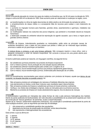 ENEM 2003

              23
Houve uma grande elevação do número de casos de malária na Amazônia que, de 30 mil casos na década de 1970,
chegou a cerca de 600 mil na década de 1990. Esse aumento pode ser relacionado a mudanças na região, como

(A)      as transformações no clima da região decorrentes do efeito estufa e da diminuição da camada de ozônio.
(B)      o empobrecimento da classe média e a conseqüente falta de recursos para custear o caro tratamento da
         doença.
(C)      o aumento na migração humana para fazendas, grandes obras, assentamentos e garimpos, instalados nas
         áreas de floresta.
(D)      as modificações radicais nos costumes dos povos indígenas, que perderam a imunidade natural ao mosquito
         transmissor.
(E)      a destruição completa do ambiente natural de reprodução do agente causador, que o levou a migrar para os
         grandes centros urbanos.

              24
      Produtos de limpeza, indevidamente guardados ou manipulados, estão entre as principais causas de
      acidentes domésticos. Leia o relato de uma pessoa que perdeu o olfato por ter misturado água sanitária,
      amoníaco e sabão em pó para limpar um banheiro:

      A mistura ferveu e começou a sair uma fumaça asfixiante. Não conseguia respirar e meus olhos, nariz e
      garganta começaram a arder de maneira insuportável. Saí correndo à procura de uma janela aberta para
      poder voltar a respirar.

O trecho sublinhado poderia ser reescrito, em linguagem científica, da seguinte forma:

(A)          As substâncias químicas presentes nos produtos de limpeza evaporaram.
(B)          Com a mistura química, houve produção de uma solução aquosa asfixiante.
(C)          As substâncias sofreram transformações pelo contato com o oxigênio do ar.
(D)          Com a mistura, houve transformação química que produziu rapidamente gases tóxicos.
(E)          Com a mistura, houve transformação química, evidenciada pela dissolução de um sólido.

              25
Entre os procedimentos recomendados para reduzir acidentes com produtos de limpeza, aquele que deixou de ser
cumprido, na situação discutida na questão anterior, foi:

(A)          Não armazene produtos em embalagens de natureza e finalidade diferentes das originais.
(B)          Leia atentamente os rótulos e evite fazer misturas cujos resultados sejam desconhecidos.
(C)          Não armazene produtos de limpeza e substâncias químicas em locais próximos a alimentos.
(D)          Verifique, nos rótulos das embalagens originais, todas as instruções para os primeiros socorros.
(E)          Mantenha os produtos de limpeza em locais absolutamente seguros, fora do alcance de crianças.

              26
A biodiversidade é garantida por interações das várias formas de vida e pela estrutura heterogênea dos habitats.
Diante da perda acelerada de biodiversidade, tem sido discutida a possibilidade de se preservarem espécies por meio
da construção de “bancos genéticos” de sementes, óvulos e espermatozóides.
Apesar de os “bancos” preservarem espécimes (indivíduos), sua construção é considerada questionável do ponto de
vista ecológico-evolutivo, pois se argumenta que esse tipo de estratégia
        I.      não preservaria a variabilidade genética das populações;
       II.      dependeria de técnicas de preservação de embriões, ainda desconhecidas;
      III.      não reproduziria a heterogeneidade dos ecossistemas.
Está correto o que se afirma em
(A)      I, apenas.
(B)      II, apenas.
(C)      I e III, apenas.
(D)      II e III, apenas.
(E)      I, II e III

AMARELA – PROVA 1                                                    10
 