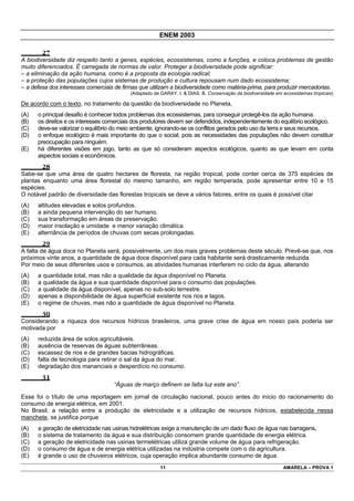 ENEM 2003

        27
A biodiversidade diz respeito tanto a genes, espécies, ecossistemas, como a funções, e coloca problemas de gestão
muito diferenciados. É carregada de normas de valor. Proteger a biodiversidade pode significar:
– a eliminação da ação humana, como é a proposta da ecologia radical;
– a proteção das populações cujos sistemas de produção e cultura repousam num dado ecossistema;
– a defesa dos interesses comerciais de firmas que utilizam a biodiversidade como matéria-prima, para produzir mercadorias.
                                           (Adaptado de GARAY, I. & DIAS, B. Conservação da biodiversidade em ecossistemas tropicais)

De acordo com o texto, no tratamento da questão da biodiversidade no Planeta,
(A)   o principal desafio é conhecer todos problemas dos ecossistemas, para conseguir protegê-los da ação humana.
(B)   os direitos e os interesses comerciais dos produtores devem ser defendidos, independentemente do equilíbrio ecológico.
(C)   deve-se valorizar o equilíbrio do meio ambiente, ignorando-se os conflitos gerados pelo uso da terra e seus recursos.
(D)   o enfoque ecológico é mais importante do que o social, pois as necessidades das populações não devem constituir
      preocupação para ninguém.
(E)   há diferentes visões em jogo, tanto as que só consideram aspectos ecológicos, quanto as que levam em conta
      aspectos sociais e econômicos.
        28
Sabe-se que uma área de quatro hectares de floresta, na região tropical, pode conter cerca de 375 espécies de
plantas enquanto uma área florestal do mesmo tamanho, em região temperada, pode apresentar entre 10 e 15
espécies.
O notável padrão de diversidade das florestas tropicais se deve a vários fatores, entre os quais é possível citar
(A)   altitudes elevadas e solos profundos.
(B)   a ainda pequena intervenção do ser humano.
(C)   sua transformação em áreas de preservação.
(D)   maior insolação e umidade e menor variação climática.
(E)   alternância de períodos de chuvas com secas prolongadas.
        29
A falta de água doce no Planeta será, possivelmente, um dos mais graves problemas deste século. Prevê-se que, nos
próximos vinte anos, a quantidade de água doce disponível para cada habitante será drasticamente reduzida.
Por meio de seus diferentes usos e consumos, as atividades humanas interferem no ciclo da água, alterando
(A)   a quantidade total, mas não a qualidade da água disponível no Planeta.
(B)   a qualidade da água e sua quantidade disponível para o consumo das populações.
(C)   a qualidade da água disponível, apenas no sub-solo terrestre.
(D)   apenas a disponibilidade de água superficial existente nos rios e lagos.
(E)   o regime de chuvas, mas não a quantidade de água disponível no Planeta.
        30
Considerando a riqueza dos recursos hídricos brasileiros, uma grave crise de água em nosso país poderia ser
motivada por
(A)   reduzida área de solos agricultáveis.
(B)   ausência de reservas de águas subterrâneas.
(C)   escassez de rios e de grandes bacias hidrográficas.
(D)   falta de tecnologia para retirar o sal da água do mar.
(E)   degradação dos mananciais e desperdício no consumo.
        31
                                    “Águas de março definem se falta luz este ano”.

Esse foi o título de uma reportagem em jornal de circulação nacional, pouco antes do início do racionamento do
consumo de energia elétrica, em 2001.
No Brasil, a relação entre a produção de eletricidade e a utilização de recursos hídricos, estabelecida nessa
manchete, se justifica porque
(A)   a geração de eletricidade nas usinas hidrelétricas exige a manutenção de um dado fluxo de água nas barragens.
(B)   o sistema de tratamento da água e sua distribuição consomem grande quantidade de energia elétrica.
(C)   a geração de eletricidade nas usinas termelétricas utiliza grande volume de água para refrigeração.
(D)   o consumo de água e de energia elétrica utilizadas na indústria compete com o da agricultura.
(E)   é grande o uso de chuveiros elétricos, cuja operação implica abundante consumo de água.
                                                        11                                                    AMARELA – PROVA 1
 