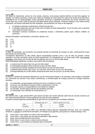 ENEM 2003

               39
Um grupo de estudantes, saindo de uma escola, observou uma pessoa catando latinhas de alumínio jogadas na
calçada. Um deles considerou curioso que a falta de civilidade de quem deixa lixo pelas ruas acaba sendo útil para a
subsistência de um desempregado. Outro estudante comentou o significado econômico da sucata recolhida, pois
ouvira dizer que a maior parte do alumínio das latas estaria sendo reciclada. Tentando sintetizar o que estava sendo
observado, um terceiro estudante fez três anotações, que apresentou em aula no dia seguinte:
        I.       A catação de latinhas é prejudicial à indústria de alumínio;
       II.       A situação observada nas ruas revela uma condição de duplo desequilíbrio: do ser humano com a natureza
                 e dos seres humanos entre si;
      III.       Atividades humanas resultantes de problemas sociais e ambientais podem gerar reflexos (refletir) na
                 economia.
Dessas afirmações, você tenderia a concordar, apenas, com
(A)          I e II
(B)          I e III
(C)          II e III
(D)          II
(E)          III

               40
O setor de transporte, que concentra uma grande parcela da demanda de energia no país, continuamente busca
alternativas de combustíveis.
Investigando alternativas ao óleo diesel, alguns especialistas apontam para o uso do óleo de girassol, menos
poluente e de fonte renovável, ainda em fase experimental. Foi constatado que um trator pode rodar, nas mesmas
condições, mais tempo com um litro de óleo de girassol, que com um litro de óleo diesel.
Essa constatação significaria, portanto, que usando óleo de girassol,
(A)          o consumo por km seria maior do que com óleo diesel.
(B)          as velocidades atingidas seriam maiores do que com óleo diesel.
(C)          o combustível do tanque acabaria em menos tempo do que com óleo diesel.
(D)          a potência desenvolvida, pelo motor, em uma hora, seria menor do que com óleo diesel.
(E)          a energia liberada por um litro desse combustível seria maior do que por um de óleo diesel.

               41
No Brasil, o sistema de transporte depende do uso de combustíveis fósseis e de biomassa, cuja energia é convertida
em movimento de veículos. Para esses combustíveis, a transformação de energia química em energia mecânica
acontece
(A)          na combustão, que gera gases quentes para mover os pistões no motor.
(B)          nos eixos, que transferem torque às rodas e impulsionam o veículo.
(C)          na ignição, quando a energia elétrica é convertida em trabalho.
(D)          na exaustão, quando gases quentes são expelidos para trás.
(E)          na carburação, com a difusão do combustível no ar.

               42
Nos últimos anos, o gás natural (GNV: gás natural veicular) vem sendo utilizado pela frota de veículos nacional, por
ser viável economicamente e menos agressivo do ponto de vista ambiental.
O quadro compara algumas características do gás natural e da gasolina em condições ambiente.
                                               Densidade (kg /m3)          Poder Calorífico (kJ /kg)
                              GNV                     0,8                          50.200
                              Gasolina                738                          46.900

Apesar das vantagens no uso de GNV, sua utilização implica algumas adaptações técnicas, pois, em condições
ambiente, o volume de combustível necessário, em relação ao de gasolina, para produzir a mesma energia, seria
(A)          muito maior, o que requer um motor muito mais potente.
(B)          muito maior, o que requer que ele seja armazenado a alta pressão.
(C)          igual, mas sua potência será muito menor.
(D)          muito menor, o que o torna o veículo menos eficiente.
(E)          muito menor, o que facilita sua dispersão para a atmosfera.
AMARELA – PROVA 1                                                     14
 