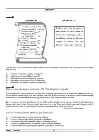 ENEM 2003


       47

                         DOCUMENTO I                                      DOCUMENTO II




Considerando os dois documentos, podemos afirmar que a natureza do pensamento que permite a datação da Terra
é de natureza

(A)   científica no primeiro e mágica no segundo.
(B)   social no primeiro e política no segundo.
(C)   religiosa no primeiro e científica no segundo.
(D)   religiosa no primeiro e econômica no segundo.
(E)   matemática no primeiro e algébrica no segundo.

       48
Observe as duas afirmações de Montesquieu (1689-1755), a respeito da escravidão:

A escravidão não é boa por natureza; não é útil nem ao senhor, nem ao escravo: a este porque nada pode fazer por
virtude; àquele, porque contrai com seus escravos toda sorte de maus hábitos e se acostuma insensivelmente a faltar
contra todas as virtudes morais: torna-se orgulhoso, brusco, duro, colérico, voluptuoso, cruel.

Se eu tivesse que defender o direito que tivemos de tornar escravos os negros, eis o que eu diria: tendo os povos da
Europa exterminado os da América, tiveram que escravizar os da África para utilizá-los para abrir tantas terras. O
açúcar seria muito caro se não fizéssemos que escravos cultivassem a planta que o produz.
                                                                            (Montesquieu. O espírito das leis.)


Com base nos textos, podemos afirmar que, para Montesquieu,

(A)   o preconceito racial foi contido pela moral religiosa.
(B)   a política econômica e a moral justificaram a escravidão.
(C)   a escravidão era indefensável de um ponto de vista econômico.
(D)   o convívio com os europeus foi benéfico para os escravos africanos.
(E)   o fundamento moral do direito pode submeter-se às razões econômicas.

AMARELA – PROVA 1                                             16
 