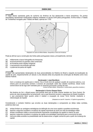 ENEM 2003

       49
O mapa abaixo apresenta parte do contorno da América do Sul destacando a bacia amazônica. Os pontos
assinalados representam fortificações militares instaladas no século XVIII pelos portugueses. A linha indica o Tratado
de Tordesilhas revogado pelo Tratado de Madri, apenas em 1750.




                              Adaptado de Carlos de Meira Mattos. Geopolítica e teoria de fronteiras.

Pode-se afirmar que a construção dos fortes pelos portugueses visava, principalmente, dominar

(A)   militarmente a bacia hidrográfica do Amazonas.
(B)   economicamente as grandes rotas comerciais.
(C)   as fronteiras entre nações indígenas.
(D)   o escoamento da produção agrícola.
(E)   o potencial de pesca da região.

       50
A seguir são apresentadas declarações de duas personalidades da História do Brasil a respeito da localização da
capital do país, respectivamente um século e uma década antes da proposta de construção de Brasília como novo
Distrito Federal.

                                               Declaração I: José Bonifácio
      Com a mudança da capital para o interior, fica a Corte livre de qualquer assalto de surpresa externa, e se
      chama para as províncias centrais o excesso de população vadia das cidades marítimas. Desta Corte
      central dever-se-ão logo abrir estradas para as diversas províncias e portos de mar.
                                                           (Carlos de Meira Matos. Geopolítica e modernidade: geopolítica brasileira.)

                                           Declaração II: Eurico Gaspar Dutra
      Na América do Sul, o Brasil possui uma grande área que se pode chamar também de Terra Central. Do
      ponto de vista da geopolítica sul-americana, sob a qual devemos encarar a segurança do Estado brasileiro,
      o que precisamos fazer quanto antes é realizar a ocupação da nossa Terra Central, mediante a
      interiorização da Capital.
                                                                           (Adaptado de José W. Vesentini. A Capital da geopolítica.)

Considerando o contexto histórico que envolve as duas declarações e comparando as idéias nelas contidas,
podemos dizer que

(A)   ambas limitam as vantagens estratégicas da definição de uma nova capital a questões econômicas.
(B)   apenas a segunda considera a mudança da capital importante do ponto de vista da estratégia militar.
(C)   ambas consideram militar e economicamente importante a localização da capital no interior do país.
(D)   apenas a segunda considera a mudança da capital uma estratégia importante para a economia do país.
(E)   nenhuma delas acredita na possibilidade real de desenvolver a região central do país a partir da mudança da
      capital.


                                                         17                                                        AMARELA – PROVA 1
 