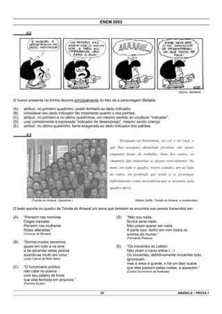 ENEM 2003

        62




                                                                                                         (Quino. Mafalda)

O humor presente na tirinha decorre principalmente do fato de a personagem Mafalda

(A)   atribuir, no primeiro quadrinho, poder ilimitado ao dedo indicador.
(B)   considerar seu dedo indicador tão importante quanto o dos patrões.
(C)   atribuir, no primeiro e no último quadrinhos, um mesmo sentido ao vocábulo “indicador”.
(D)   usar corretamente a expressão “indicador de desemprego”, mesmo sendo criança.
(E)   atribuir, no último quadrinho, fama exagerada ao dedo indicador dos patrões.

        63




             (Tarsila do Amaral, Operários.)                            (Nádia Gotlib. Tarsila do Amaral, a modernista.)

O texto aponta no quadro de Tarsila do Amaral um tema que também se encontra nos versos transcritos em:

(A)   “Pensem nas meninas                                    (D)   “Não sou nada.
      Cegas inexatas                                               Nunca serei nada.
      Pensem nas mulheres                                          Não posso querer ser nada.
      Rotas alteradas.”                                            À parte isso, tenho em mim todos os
      (Vinícius de Moraes)                                         sonhos do mundo.”
                                                                   (Fernando Pessoa)
(B)   “Somos muitos severinos
      iguais em tudo e na sina:                              (E)   “Os inocentes do Leblon
      a de abrandar estas pedras                                   Não viram o navio entrar (...)
      suando-se muito em cima.”                                    Os inocentes, definitivamente inocentes tudo
      (João Cabral de Melo Neto)                                   ignoravam,
                                                                   mas a areia é quente, e há um óleo suave
(C)   “O funcionário público                                       que eles passam pelas costas, e aquecem.”
      não cabe no poema                                            (Carlos Drummond de Andrade)
      com seu salário de fome
      sua vida fechada em arquivos.”
      (Ferreira Gullar)


                                                   23                                                   AMARELA – PROVA 1
 