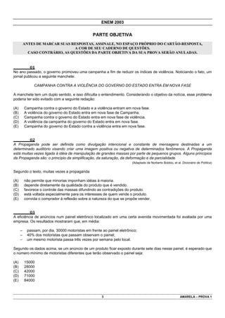 ENEM 2003


                                                 PARTE OBJETIVA
          ANTES DE MARCAR SUAS RESPOSTAS, ASSINALE, NO ESPAÇO PRÓPRIO DO CARTÃO-RESPOSTA,
                                 A COR DE SEU CADERNO DE QUESTÕES.
            CASO CONTRÁRIO, AS QUESTÕES DA PARTE OBJETIVA DA SUA PROVA SERÃO ANULADAS.


             01
No ano passado, o governo promoveu uma campanha a fim de reduzir os índices de violência. Noticiando o fato, um
jornal publicou a seguinte manchete:

               CAMPANHA CONTRA A VIOLÊNCIA DO GOVERNO DO ESTADO ENTRA EM NOVA FASE

A manchete tem um duplo sentido, e isso dificulta o entendimento. Considerando o objetivo da notícia, esse problema
poderia ter sido evitado com a seguinte redação:

(A)       Campanha contra o governo do Estado e a violência entram em nova fase.
(B)       A violência do governo do Estado entra em nova fase de Campanha.
(C)       Campanha contra o governo do Estado entra em nova fase de violência.
(D)       A violência da campanha do governo do Estado entra em nova fase.
(E)       Campanha do governo do Estado contra a violência entra em nova fase.


             02
A Propaganda pode ser definida como divulgação intencional e constante de mensagens destinadas a um
determinado auditório visando criar uma imagem positiva ou negativa de determinados fenômenos. A Propaganda
está muitas vezes ligada à idéia de manipulação de grandes massas por parte de pequenos grupos. Alguns princípios
da Propaganda são: o princípio da simplificação, da saturação, da deformação e da parcialidade.
                                                                         (Adaptado de Norberto Bobbio, et al. Dicionário de Política)


Segundo o texto, muitas vezes a propaganda

(A)       não permite que minorias imponham idéias à maioria.
(B)       depende diretamente da qualidade do produto que é vendido.
(C)       favorece o controle das massas difundindo as contradições do produto.
(D)       está voltada especialmente para os interesses de quem vende o produto.
(E)       convida o comprador à reflexão sobre a natureza do que se propõe vender.


             03
A eficiência de anúncios num painel eletrônico localizado em uma certa avenida movimentada foi avaliada por uma
empresa. Os resultados mostraram que, em média:

      –    passam, por dia, 30000 motoristas em frente ao painel eletrônico;
      –    40% dos motoristas que passam observam o painel;
      –    um mesmo motorista passa três vezes por semana pelo local.

Segundo os dados acima, se um anúncio de um produto ficar exposto durante sete dias nesse painel, é esperado que
o número mínimo de motoristas diferentes que terão observado o painel seja:

(A)       15000
(B)       28000
(C)       42000
(D)       71000
(E)       84000



                                                       3                                                     AMARELA – PROVA 1
 